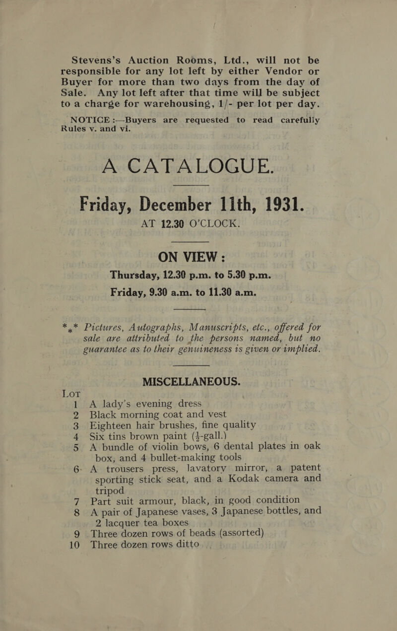 Stevens’s Auction Rooms, Ltd., will not be responsible for any lot left by either Vendor or Buyer for more than two days from the day of Sale. Any lot left after that time will be subject to a charge for warehousing, 1/- per lot per day. NOTICE :—Buyers are requested to read carefully Rules v. and vi. A CATALOGUE. Friday, December 11th, 1931. AT 12.30 O’CLOCK. ON VIEW : Thursday, 12.30 p.m. to 5.30 p.m. Friday, 9.30 a.m. to 11.30 a.m.  * * Pictures, Autographs, Manuscripts, etc., offered for sale are attributed to the persons named, but no guarantee as to their genuineness ts given or implied. MISCELLANEOUS. Lot A lady’s evening dress Black morning coat and vest Eighteen hair brushes, fine quality Six tins brown paint (4-gall.) A bundle of violin bows, 6 dental plates in oak box, and 4 bullet-making tools A trousers press, Javatory mirror, a patent sporting stick seat, and a Kodak camera and tripod 7 Part suit armour, black, in good condition 8 &lt;A pair of Japanese vases, 3 Japanese bottles, and 2 lacquer tea boxes 0 Three dozen rows ditto DR TARWN