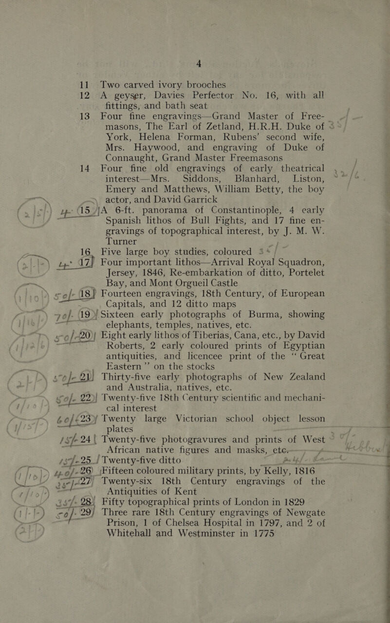 11 Two carved ivory brooches 12 A geyser, Davies Perfector No. 16, with all fittings, and bath seat 13. Four fine engravings—Grand Master of Free- York, Helena Forman, Rubens’ second wife, Mrs. Haywood, and engraving of “Duke sof Connaught, Grand Master Freemasons 14 Four fine old engravings of early theatrical interest—Mrs. Siddons, Blanhard, Liston, Emery and Matthews, William Betty, the boy » actor, and David Garrick pe 5) {A 6-ft. panorama of Constantinople, 4 carly Spanish lithos of Bull Fights, and 17 fine en- gravings of topographical interest, ey J MW: Turner pe 16. Five large boy studies, coloured = * (» EP oe 17) Four important lithos—Arrival Royal Squadron, Jersey, 1846, Re-embarkation of ditto, Portelet — Bay, and Mont Orgueil Castle : sof 18} Fourteen engravings, 18th Century, of European Capitals, and 12 ditto maps +e}. 19&gt;) Sixteen early photographs of Burma, showing —- elephants, temples, natives, etc. ‘ ro): 20)| Eight early lithos of Tiberias, Cana, etc., by David —— Roberts, 2 early coloured prints of Egyptian antiquities, and licencee print of the ‘ Great Eastern ’’ on the stocks 5o)- 2 } Thirty-five early photographs of New Zealand and Australia, natives, etc. sof. 22)| Twenty-five 18th Century scientific and mechani- cal interest 60/623) Twenty large Victorian school object lesson a plates African native figures and masks, ete. ‘s Je: 25 J ' Twenty- -five ditto As ly &gt;&gt; se@/-26) (Fifteen coloured military prints, by Kelly, 1816 26° ef: 27) Twenty-six 18th Century engravings of the Antiquities of Kent ‘. 28) Fifty topographical prints of London in 1829 0 is 29) Three rare 18th Century engravings of Newgate Prison, 1 of Chelsea Hospital in 1797, and 2 of Whitehall and Westminster in 1775