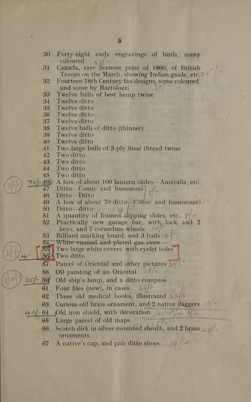  5 30 Forty-eight early engravings of birds, many coloured »/- 31 Canada, rare licencee print of 1860, of British Troops on the March, showing Indian guide, etc.’ 32 Fourteen 18th Century fan designs, some coloured, and some by Bartolozzi 33 Twelve balls of best hemp twine 34 Twelve ditto 35 Twelve ditto 36 Twelve ditto 37 Twelve ditto 38 Twelve balls of ditto (thinner) 39 Twelve ditto 40) Twelve ditto 41 Two large balls of 3-ply Sisal thread twine 42 Two ditto 43 Two ditto 44 Two ditto aa 45 Two ditto : 48 Ditto—Ditto 49 A box of about 70 ditto— “cothic and humorous! 50 Ditto—ditto Bi + | 51 A quantity of framed slipping slides, etc. 52 Practically new garage bar, with, lock and 2 keys, and 7 corundum wheels) /“/ 53 Billiard marking board, and 3 balls /% |’ 54° White -enamel_and-plated-gas.oven—- |b) Two large white covers. with eyelet holes”] ol LS bp .56). Two ditto i 7 Parcel of Oriental and other pictures 3.4} / ~ is 58 Oil painting of an Oriental /// )3 J he 59) Old ship’s lamp, and a ditto compass 61 Four files (new), in cases. | 62 Three old medical books, illustrated 2» 63 Curious old brass ornament, and 2 native pega: i 4 of: 64 Old iron shield, with decoration 65 Large parcel of old maps ornaments 67 A native’s cap, and pair ditto shoes 4
