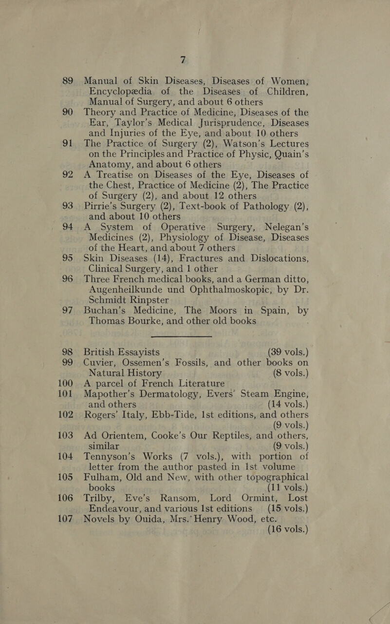 89 90 91 92 100 101 102 103 104 105 106 107 7 Manual of Skin Diseases, Diseases of Women, Encyclopedia of the Diseases of Children, Manual of Surgery, and about 6 others Theory and Practice of Medicine, Diseases of the Ear, Taylor’s Medical Jurisprudence, Diseases and Injuries of the Eye, and about 10 others The Practice of Surgery (2), Watson’s Lectures on the Principles and Practice of Physic, Quain’s Anatomy, and about 6 others A Treatise on Diseases of the Eye, Diseases of the Chest, Practice of Medicine (2), The Practice of Surgery (2), and about 12 others Pirrie’s Surgery (2), Text-book of Pathology (2), and about 10 others A System of Operative Surgery, Nelegan’s Medicines (2), Physiology of Disease, Diseases of the Heart, and about 7 others Skin Diseases (14), Fractures and Dislocations, Clinical Surgery, and 1 other Three French medical books, and a German ditto, Augenheilkunde und Ophthalmoskopic, by Dr. Schmidt Rinpster Buchan’s Medicine, The Moors in Spain, by Thomas Bourke, and other old books British Essayists (39 vols.) Cuvier, Ossemen’s Fossils, and other books on Natural History (8 vols.) A parcel of French Literature Mapother’s Dermatology, Evers’ Steam Engine, and others (14 vols.) Rogers’ Italy, Ebb-Tide, Ist editions, and others (9 vols.) Ad Orientem, Cooke’s Our Reptiles, and others, similar (9 vols.) Tennyson’s Works (7 vols.), with portion of letter from the author pasted in Ist volume Fulham, Old and New, with other topographical books (11 vols.) Trilby, Eve’s Ransom, Lord Ormint, Lost Endeavour, and various Ist editions (15 vols.) Novels by Ouida, Mrs.’ Henry Wood, etc.