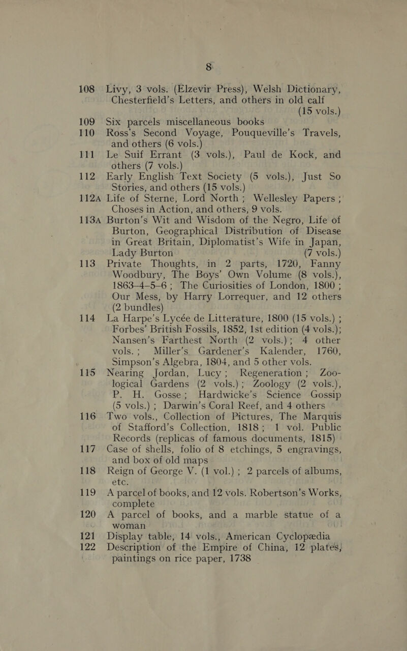 108 109 110 111 112 112A 113A 113 114 115 8 Livy, 3 vols. (Elzevir Press), Welsh Dictionary, Chesterfield’s Letters, and others in old calf (15 vols.) Six parcels miscellaneous books Ross's Second Voyage, Pouqueville’s Travels, and others (6 vols.) Le Suif Errant (3 vols.), Paul de Kock, and others (7 vols.) Early English Text Society (5 vols.), Just So Stories, and others (15 vols.) Life of Sterne, Lord North; Wellesley Papers ; Choses in Action, and others, 9 vols. ; Burton’s Wit and Wisdom of the Negro, Life of Burton, Geographical Distribution of Disease in Great Britain, Diplomatist’s Wife in Japan, Lady Burton (7 vols.) Private Thoughts, in 2 parts, 1720, Fanny Woodbury, The Boys’ Own Volume (8 vols.), 1863—4—5-6 ; The Curiosities of London, 1800 ; Our Mess, by Harry Lorrequer, and 12 others (2 bundles) La Harpe’s Lycée de Litterature, 1800 (15 vols.) ; Forbes’ British Fossils, 1852, 1st edition (4 vols.); Nansen’s Farthest North (2 vols.); 4 other vols.; Miller’s Gardener’s Kalender, 1760, Simpson’s Algebra, 1804, and 5 other vols. Nearing Jordan, Lucy; Regeneration; Zoo- logical Gardens (2 vols.); Zoology (2 vols.), P. H. Gosse; Hardwicke’s Science Gossip (5 vols.) ; Darwin’s Coral Reef, and 4 others Two vols., Collection of Pictures, The Marquis of Stafford’s Collection, 1818; 1 vol. Public Records (replicas of famous documents, 1815) Case of shells, folio of 8 etchings, 5 engravings, and box of old maps Reign of George V. (1 vol.) ; 2 parcels of grim: ete: A parcel of books, and 12 vols. Robertson’s 2 ON complete A parcel of books, and a marble statue of a woman i Display table, 14 vols., American Cyclopedia Description of the Empire of China, 12 plates, paintings on rice paper, 1738