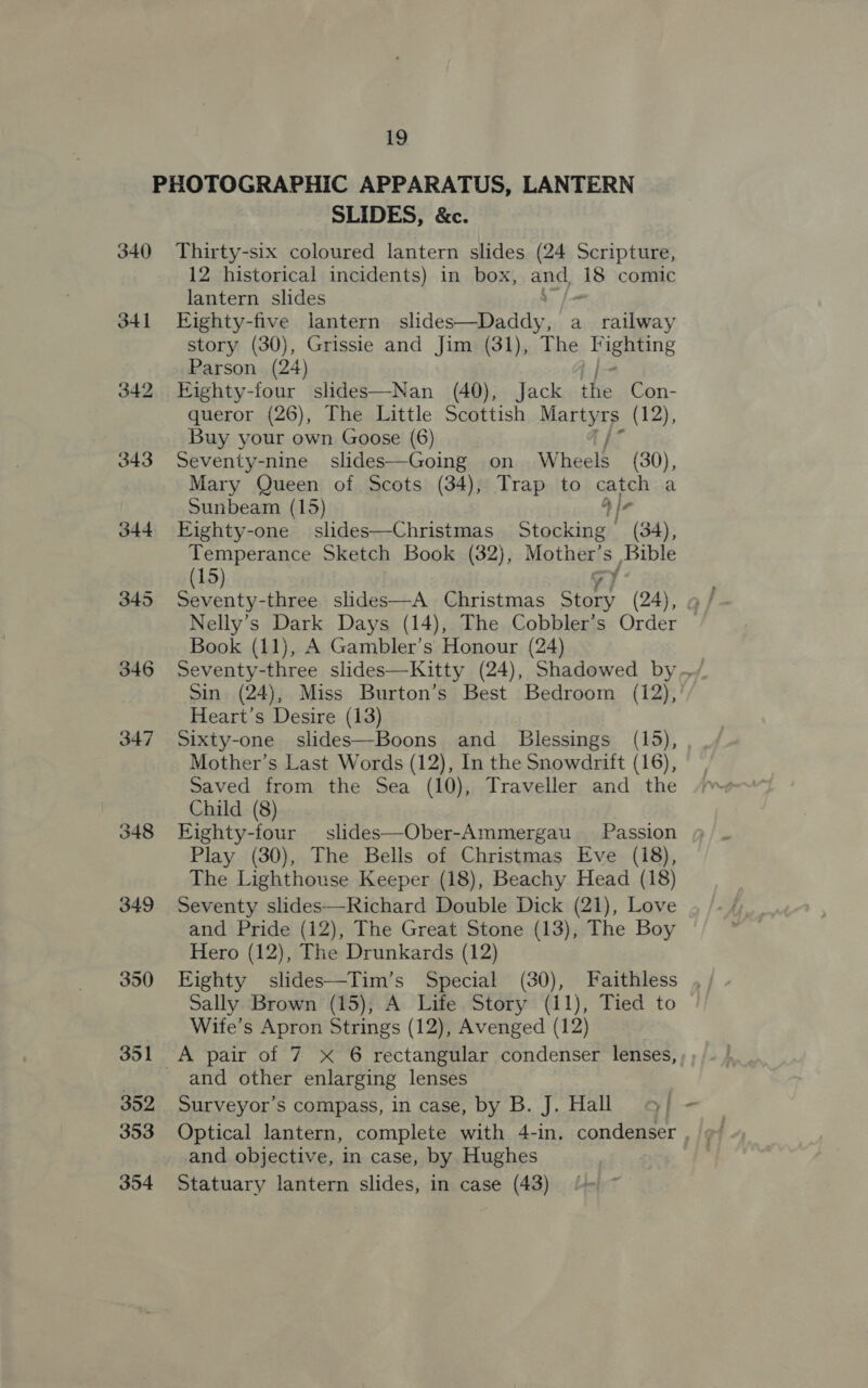 340 341 342 346 349 350 351 352 353 354 SLIDES, &amp;c. Thirty-six coloured lantern slides (24 Scripture, 12 historical incidents) in box, and 18 comic lantern slides 0 Eighty-five lantern slides—Daddy, a_ railway story (30), Grissie and Jim (31), The Bigeane Parson (24) Eighty-four slides—Nan (40), Jack the Con- queror (26), The Little Scottish SODaaE (12), Buy your own Goose (6) Seventy-nine slides—Going on Wheels (30), Mary Queen of Scots (34), Trap to catch a Sunbeam (15) 4 Ir Eighty-one_ slides—Christmas Stocking (34), Temperance Sketch Book (32), Mother’ Ss Bible (15) Nelly’s Dark Days (14), The Cobbler’s Order Book (11), A Gambler’s Honour (24) Sin (24), Miss Burton’s Best Bedroom (12), Heart’s Desire (13) Sixty-one slides—Boons and _ Blessings (15), Mother’s Last Words (12), In the Snowdrift (16), Saved from the Sea (10), Traveller and the Child (8) Eighty-four slides—Ober-Ammergau Passion Play (30), The Bells of Christmas Eve (18), The Lighthouse Keeper (18), Beachy Head (18) Seventy slides—Richard Double Dick (21), Love and Pride (12), The Great Stone (13), The Boy Hero (12), The Drunkards (12) Eighty slides—Tim’s Special (30), Faithless Sally Brown (15), A Life Story (11), Tied to Wife’s Apron Strings (12), Avenged (12) A pair of 7 xX 6 rectangular condenser lenses, and other enlarging lenses Surveyor’s compass, in case, by B. J. Hall and objective, in case, by Hughes Statuary lantern slides, in case (43) 4