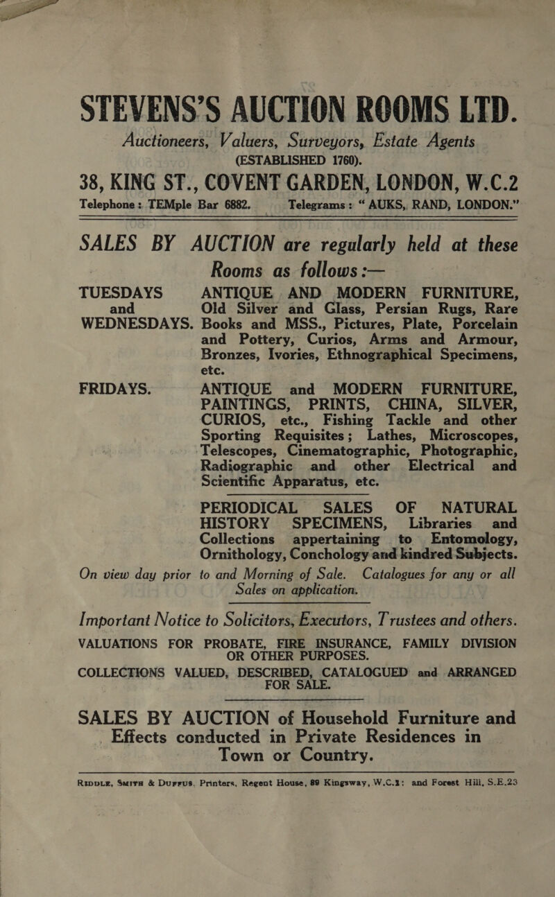  STEVENS’S AUCTION ROOMS LTD. Auctioneers, Valuers, Surveyors, Estate Agents (ESTABLISHED 1760). 38, KING ST., COVENT GARDEN, LONDON, W.C.2 Telephone : TEMple Bar 6882. | Telegrams: “ AUKS, RAND, LONDON.” SALES BY AUCTION are regularly held at these Rooms as follows :— TUESDAYS ANTIQUE AND MODERN FURNITURE, and Old Silver and Glass, Persian Rugs, Rare WEDNESDAYS. Books and MSS., Pictures, Plate, Porcelain and Pottery, Curios, Arms and Armour, Bronzes, Ivories, Ethnographical Specimens, etc. FRIDAYS. ANTIQUE and MODERN FURNITURE, PAINTINGS, PRINTS, CHINA, SILVER, CURIOS, etc., Fishing Tackle and other Sporting Requisites; Lathes, Microscopes, Telescopes, Cinematographic, Photographic, Radiographic and other Electrical and Scientific Apparatus, etc. PERIODICAL SALES OF NATURAL HISTORY SPECIMENS, Libraries and Collections appertaining to Entomology, Ornithology, Conchology and kindred Subjects. On view day prior to and Morning of Sale. Catalogues for any or all Sales on application. Important Notice to Solicitors, Executors, Trustees and others. VALUATIONS FOR PROBATE, FIRE INSURANCE, FAMILY DIVISION OR OTHER PURPOSES. COLLECTIONS VALUED, DESCRIBED, CATALOGUED and ARRANGED FOR SALE. SALES BY AUCTION of Household Furniture and _ Effects conducted in Private Residences in Town or Country. Rive, Suira &amp; Durrus. Printers, Regent House, 89 Kingsway, W.C.2: and Forest Hill, S.E.23