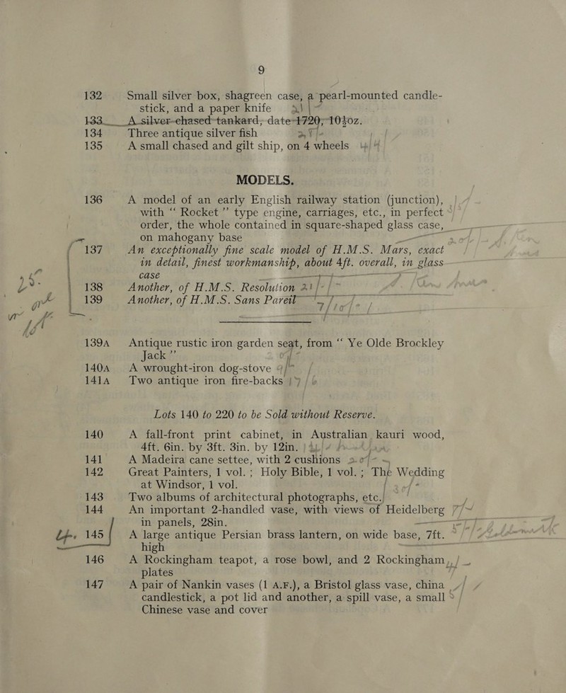 132 133 134 135 136 4, stick, and a paper knife | _A silver- ehased-tankard, date Ap ah 1Ofoz. Three antique silver fish A small chased and gilt ship, on “A wheels MODELS. A model of an early English railway station (junction), with ‘“‘ Rocket’’ type engine, carriages, etc., in perfect order, the whole contained in square-shaped glass ¢ case, on mahogany base in detail, finest workmanship, about eh ree in glass case eee Another, of H.M.S. Resolution 2: 2 Sy ia Another, of H.M.S. Sans Pavel” ~~. ty OS Sarees Soa Antique rustic iron garden seat, from “* Ye Olde Brockley Jack ”’ if A wrought-iron dog-stove “/* Two antique iron fire-backs | » Lots 140 to 220 to be Sold without Reserve. A fall-front print cabinet, in Australian kauri wood, 4ft. 6in. by 3ft. 3in. by 12in. 1 or A Madeira cane settee, with 2 cushions 2.0/- ~ Great Painters, 1 vol. ; Holy Bible, 1 vol. ; de Wedding at Windsor, 1 vol. - Two albums of architectural photographs, etc.| An important 2-handled vase, with views of Heidelberg | in panels, 28in. A large antique Persian brass lantern, on wide base, Tit. high plates Chinese vase and cover
