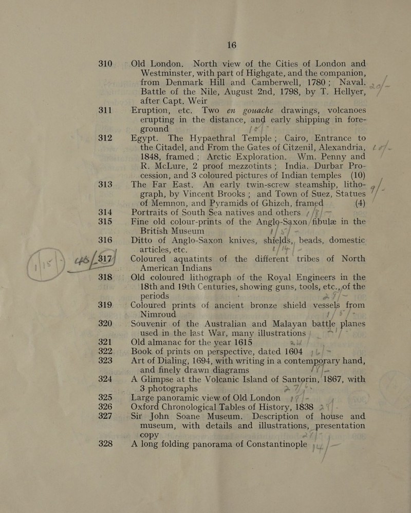310 311 312 16 Old London. North view of the Cities of London and Westminster, with part of Highgate, and the companion, from Denmark Hill and Camberwell, 1780; Naval. Battle of the Nile, ep euat 2nd, 1798, by T. Hellyer, after Capt. Weir Eruption, etc. Two en gouache drawings, volcanoes erupting in the distance, and early shipping in fore- ground Egypt. The Hypaethral Termbley Cairo, Entrance to the Citadel, and From the Gates of Citzenil, Alexandria, 1848, framed ; Arctic Exploration. Wm. Penny and R. McLure, 2 proof mezzotints; India. Durbar Pro- cession, and 3 coloured pictures of Indian temples (10) of Memnon, and Pyramids of Ghizeh, framed (4) Portraits of South Sea natives and others [RI Fine old colour-prints of the Aner Ss ale fibule in the British Museum Ditto of Anglo-Saxon knives, shields, “beads, domestic articles, etc. Coloured aquatints of the different tribes of North American Indians Old coloured lithograph of the Royal Engineers in the 18th and 19th Centuries, pele guns, tools, etc., of the periods Nimroud / Souvenir of the Australian and Malayan battle planes used in the last War, many illustrations 2 Old almanac for the year 1615 2) Book of prints on perspective, dated 1604 . Art of Dialing, 1694, with writing in a contemporary hand, and finely drawn ‘diagrams VY j— A Glimpse at the Volcanic Island of Panipnns 1867, with 3 photographs ~ 7, Large panoramic view of Old London ;¥/ - Oxford Chronological Tables of History, 1838 2° Sir John Soane Museum. Description of house and museum, with details and illustrations, presentation Copy A long folding panorama of Constantinople bey