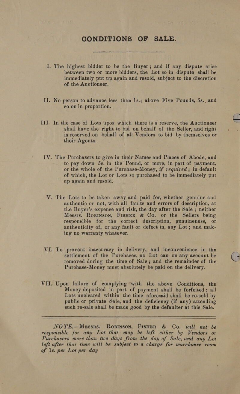 i; II. III. CONDITIONS OF SALE.   —-— ee  The highest bidder to be the Buyer; and if any dispute arise between two or more bidders, the Lot so in dispute shall be immediately put up again and resold, subject to the discretion of the Auctioneer. No person to advance less than 1s.; above Five Pounds, 5s., and so on in proportion. In the case of Lots upoy which there is a reserve, the Auctioneer shall have the right to bid on behalf of the Seller, and right is reserved on behalf of all Vendors to bid by themselves or their Agents. The Purchasers to give in their Names and Places of Abode, and to pay down 5s. in the Pound, or more, in part of payment, or the whole of the Purchase-Money, if required ; in default of which, the Lot or Lots so purchased to be immediately put up again and resold. authentic or not, with all faults and errors of description, at tLe Buyer’s expense and risk, the day after the Sale ; neither Messrs. Ropinson, Fisher &amp; Co. or the Sellers being responsible for the correct description, genuineness, or authenticity of, or any fault or defect in, any Lot; and mak- ing no warranty whatever. To prevent inaccuracy in delivery, and inconvenience in the settlement of the Purchases, no Lot can on any account be removed during the time of Sale; and the remainder of the Purchase-Money must absolutely be paid on the delivery. Upon failure of complying “with the above Conditions, the Money deposited in part of payment shall be forfeited ; all Lots uncleared within the time aforesaid shall be re-sold by public cr private Sale, and the deficiency (if any) attending such re-sale shall be made good by the defaulter at this Sale. NOTE.—MeEssrs. Rosinson, FisHER &amp; Co. will not be