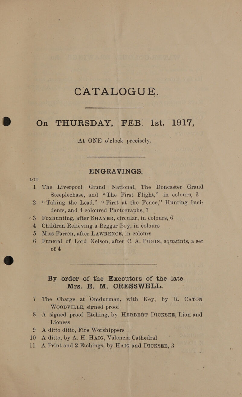 CATALOGUE. On THURSDAY, FEB. lst, 1917, At ONE o’clock precisely.   ENGRAVINGS. LOT 1 The Liverpool Grand National, The Doncaster Grand ‘Steeplechase, and “The First Flight,” in colours, 3 2 “Taking the Lead,” “ First at the Fence,’ Hunting Inci- dents, and 4 coloured Photographs, 7 Foxhunting, after SHAYER, circular, in colours, 6 Children Relieving a Beggar Boy, in colours Miss Farren, after LAWRENCE, in colours Funeral of Lord Nelson, after C. A. PUGIN, aquatints, a set of 4 o&gt; Or HH Co  By order of the Executors of the late Mrs. BE. M. CRESSWELL. 7 The Charge at Omdurman, with Key, by R. CATON WOODVILLE, signed proof 8 &lt;A signed proof Etching, by HERBERT DICKSEE, Lion and Lioness 9 A ditto ditto, Fire Worshippers 10 A ditto, by A. H. HAIG, Valencia Cathedral 1] A Print and 2 Etchings, by HAIG and DICKSEE, 3