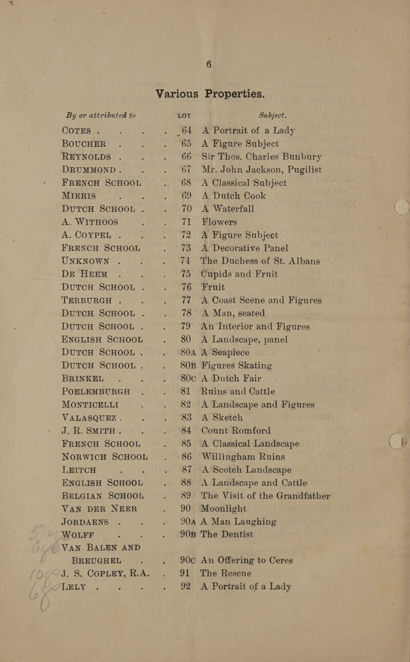 COTES . BOUCHER REYNOLDS DRUMMOND . FRENCH SCHOOL MIERIS ‘ DUTCH SCHOOL . A. WITHOOS A. COYPEL . FRENCH SCHOOL UNKNOWN DE HEEM DutTCH SCHOOL . TERBURGH . DUTCH SCHOOL . DUTCH SCHOOL . ENGLISH SCHOOL DUTCH SCHOOL . DUTCH SCHOOL . BRINKEL POELEMBURGH MONTICELLI VALASQUEZ. J. R. SMITH :. FRENCH SCHOOL NORWICH SCHOOL LEITCH : ENGLISH SCHOOL BELGIAN SCHOOL VAN DER NEER JORDAENS WOLFF ; ; | VAN BALEN AND BREUGHEL LELY 64 65 66: 67 68 69 70 71 72 73 74 75 76 17 91 92 A Portrait of a Lady A Figure Subject Sir Thos. Charles Bunbury Mr. John Jackson, Pugilist A Classical Subject A Dutch Cook A Waterfall Flowers A Figure Subject A Decorative Panel The Duchess of St. Albans Cupids and Fruit Fruit A Coast Scene and Figures A Man, seated An Interior and Figures A Landscape, panel A. Seapiece Figures Skating A Dutch Fair Ruins and Cattle A Landscape and Figures A Sketch Count Romford A Classical Landscape Willingham Ruins A Scotch Landscape A Landscape and Cattle Moonlight A Man Laughing The Dentist An Offering to Ceres The Rescue A Portrait of a Lady