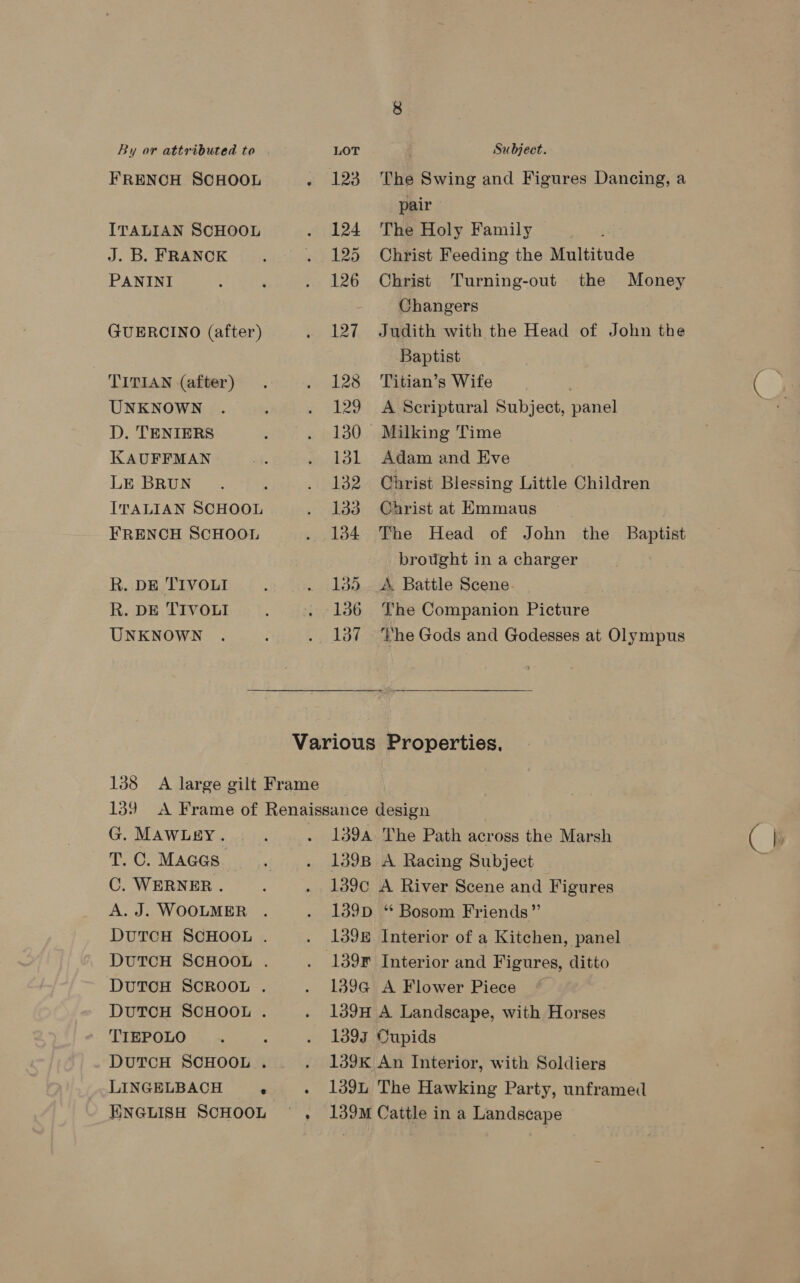 FRENCH SCHOOL ITALIAN SCHOOL J. B. FRANCK PANINI GUERCINO (after) TITIAN (after) UNKNOWN D. TENIERS KAUFFMAN LE BRUN ITALIAN SCHOOL FRENCH SCHOOL R. DE TIVOLI R. DE TIVOLI UNKNOWN pair 124 The Holy Family 125 Christ Feeding the Multitude Changers Baptist 128 ‘Titian’s Wife 129 A Scriptural Subject, panel 130 Milking Time 131 Adam and Eve 133 Christ at Emmaus brought in a charger 135 A. Battle Scene. 136 The Companion Picture . 137 The Gods and Godesses at Olympus Various Properties. 188 A large gilt Frame 139 A Frame of Renaissance design G. MawLey. 139A The Path across the Marsh T. C. Mages 139B A Racing Subject C. WERNER. 139¢ A River Scene and Figures 139D “ Bosom Friends” 139E Interior of a Kitchen, panel . 139F Interior and Figures, ditto DUTCH SCROOL . 139G A Flower Piece DUTCH SCHOOL . 139H A Landscape, with Horses TIEPOLO . - . 1393 Cupids DUTCH SCHOOL . . 139K An Interior, with Soldiers LINGELBACH ° . 1394 The Hawking Party, unframed ENGLISH SCHOOL ~ , 139M Cattle in a Landscape A. J. WOOLMER DUTCH SCHOOL . DUTCH SCHOOL . €