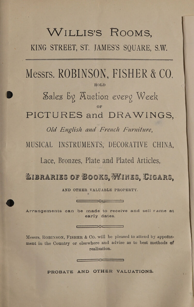 WiILLIS’S ROOMS, KING STREET, ST. JAMES’S SQUARE, S.W.   HOLD Sales by Muction every Week miei ink S anc DRAWINGS, Old English and French Furniture, MUSICAL INSTRUMENTS, DECORATIVE CHINA, Lace, Bronzes, Plate and Plated Articles, bIBRARIES OF BOOKS, WINES, CIGARS, AND OTHER VALUABLE PROPERTY. Cee ee Arrangements can be made to receive and sell same at early dates. ee) Eee Messrs. ROBINSON, FISHER &amp; Co. will be pleased to attend by appotnt- ment in the Country or elsewhere and advise as to best methods of realisation. eee PROBATE AND OTHER VALUATIONS. 