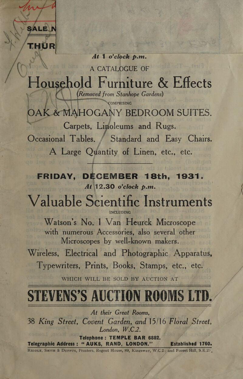  At 1 o’clock p.m. y\ if ry Yaga A CATALOGUE OF Hous old Furniture &amp; Effects \ | (Removed t from Stanhope Gardens) % \   . ~compRISING bak: SMBHOGANY BEDROOM SUITES. py 8 Carpets, Linoleums and Rugs. Occasional Tables. / Standard and Easy Chairs. A Large Quantity of Linen, etc., etc. FRIDAY, DECEMBER 18th, 1931. At\12.30 o'clock p.m. Valuable Scientific Instruments INCLUDING Watson’s No. | Van Heurck Microscope with numerous Accessories, also several other Microscopes by well-known makers. Wireless, Electrical and Photographic Apparatus, Typewriters, Prints, Books, Stamps, etc., etc. WHICH WILL BE SOLD BY AUCTION AT STEVENS’S AUCTION ROOMS LTD. — At their Great Rooms, 38 King Street, Covent Garden, and 15/16 Floral Street, London, W.C.2. Telephone : TEMPLE BAR Bees Telegraphic Address: ““AUKS, RAND, LONDON.’ Established 1760. Rippie, Smitx &amp; Durrus, Printers, Regent House, 89, Kingsway, W.C.2: and Forest Hill, S.E.2°,