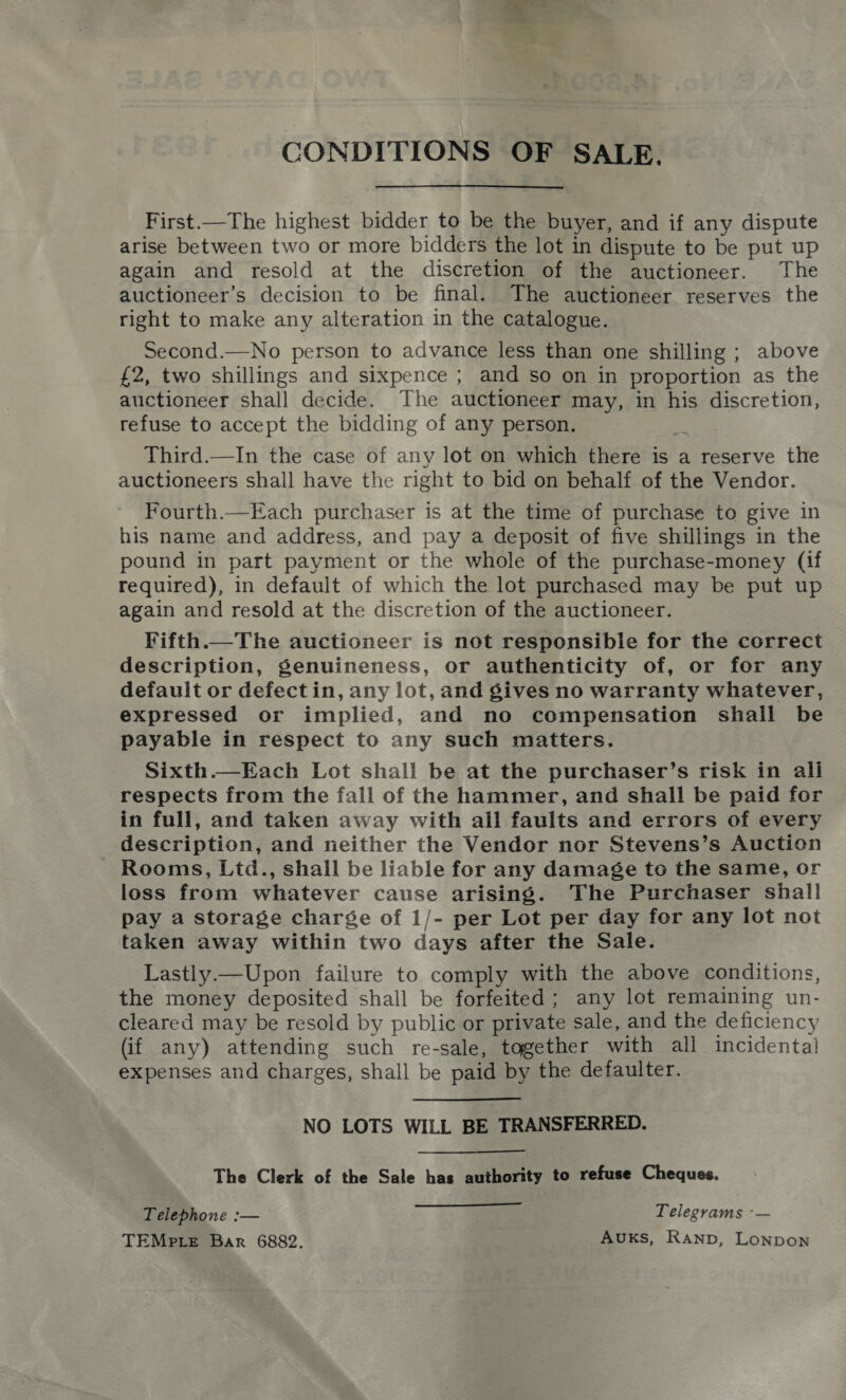 CONDITIONS OF SALE. First.—The highest bidder to be the buyer, and if any dispute arise between two or more bidders the lot in dispute to be put up again and resold at the discretion of the auctioneer. The auctioneer’s decision to be final. The auctioneer reserves the right to make any alteration in the catalogue. Second.—No person to advance less than one shilling ; above £2, two shillings and sixpence ; and so on in proportion as the auctioneer shall decide. The auctioneer may, in his discretion, refuse to accept the bidding of any person. Third.—In the case of any lot on which there is a reserve the auctioneers shall have the right to bid on behalf of the Vendor. Fourth.—Each purchaser is at the time of purchase to give in his name and address, and pay a deposit of five shillings in the pound in part payment or the whole of the purchase-money (if required), in default of which the lot purchased may be put up again and resold at the discretion of the auctioneer. ¥ifth.—The auctioneer is not responsible for the correct description, genuineness, or authenticity of, or for any default or defect in, any lot, and gives no warranty whatever, expressed or implied, and no compensation shall be payable in respect to any such matters. Sixth.—Each Lot shall be at the purchaser’s risk in ali respects from the fall of the hammer, and shall be paid for in full, and taken away with all faults and errors of every description, and neither the Vendor nor Stevens’s Auction - Rooms, Ltd., shall be liable for any damage to the same, or loss from whatever cause arising. The Purchaser shall pay a storage charge of 1/- per Lot per day for any lot not taken away within two days after the Sale. Lastly.—Upon failure to comply with the above conditions, the money deposited shall be forfeited; any lot remaining un- cleared may be resold by public or private sale, and the deficiency (if any) attending such re-sale, together with all incidental expenses and charges, shall be paid by the defaulter. NO LOTS WILL BE TRANSFERRED. The Clerk of the Sale has authority to refuse Cheques.  Telephone — Telegrams -— TEMPLE Bar 6882. Avuks, Ranp, Lonpon