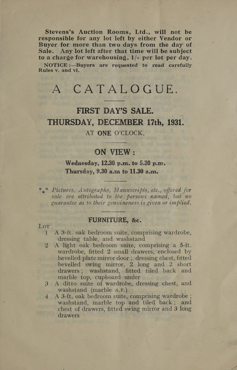 Stevens’s Auction Rooms, Ltd., will not be responsible for any lot left by either Vendor or Buyer for more than two days from the day of Sale. Any lot left after that time will be subject to a charge for warehousing, 1/- per lot per day. NOTICE :—Buyers are requested to read carefully Rules v. and vi. A CATALOGUE. FIRST DAY’S SALE. THURSDAY, DECEMBER i7th, 1931. AT ONE O’CLOCK.   ON VIEW :; Wednesday, 12.30 p.m. te 5.30 p.m. Thursday, 9.30 a.m to 11.30 a.m.  ** Pictures, Autographs, Manuscripis, ete., offered for sale ave attributed to the persons named, but no guarantee as to theiy genuineness 1s given or implied. FURNITURE, &amp;c. Lot 1 &lt;A 3-it. oak bedroom suite, comprising wardrobe, dressing table, and washstand 2 A light oak bedroom suite, comprising a 5-it. wardrobe, fitted 2 small drawers, enclosed by bevelled plate mirror door ; dressing chest, fitted bevelled swing mirror, 2. long and 2 short drawers; washstand, fitted tiled back and marble top, cupboard under 3 A ditto suite of wardrobe, dressing chest, and washstand (marble 4.F.) 4 &lt;A 3-ft. oak bedroom suite, comprising wardrobe ; washstand, marble top and tiled back; and chest of drawers, fitted swing mirror and 3 long drawers € ¥