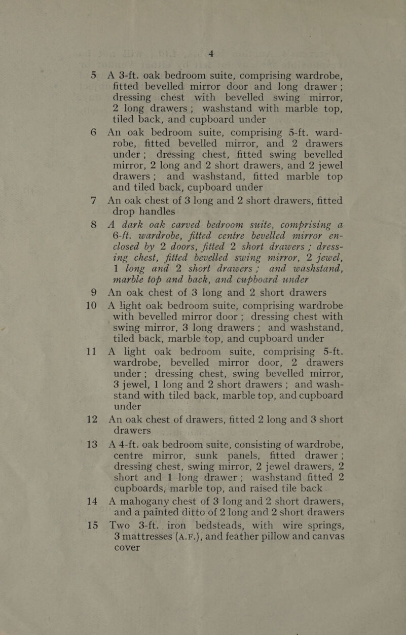 11 12 13 14 15 4 A 3-ft. oak bedroom suite, comprising wardrobe, fitted bevelled mirror door and long drawer ; dressing .chest with bevelled swing mirror, 2 long drawers; washstand with marble top, tiled back, and cupboard under An oak bedroom suite, comprising 5-ft. ward- robe, fitted bevelled mirror, and 2 drawers under; dressing chest, fitted swing bevelled mirror, 2 long and 2 short drawers, and 2 jewel drawers; and washstand, fitted marble top and tiled back, cupboard under An oak chest of 3 long and 2 short drawers, fitted drop handles A dark oak carved bedroom suite, comprising a 6-ft. wardrobe, fitted centre bevelled mirror en- closed by 2 doors, fitted 2 short drawers ; dress- ing chest, fitted bevelled swing mirror, 2 jewel, 1 long and 2 short drawers ; and washstand, marble top and back, and cupboard under An oak chest of 3 long and 2 short drawers A light oak bedroom suite, comprising wardrobe with bevelled mirror door ; dressing chest with swing mirror, 3 long drawers ; and washstand, tiled back, marble top, and cupboard under A light oak bedroom suite, comprising 5-ft. wardrobe, bevelled mirror door, 2 drawers under ; dressing chest, swing bevelled mirror, 3 jewel, 1 long and 2 short drawers ; and wash- stand with tiled back, marble top, and cupboard under An oak chest of drawers, fitted 2 long and 3 short drawers A 4-ft. oak bedroom suite, consisting of wardrobe, centre mirror, sunk panels, fitted drawer ; dressing chest, swing mirror, 2 jewel drawers, 2 short and 1 long drawer; washstand fitted 2 cupboards, marble top, and raised tile back . A mahogany chest of 3 long and 2 short drawers, and a painted ditto of 2 long and 2 short drawers Two 3-ft. iron bedsteads, with wire springs, 3 mattresses (A.F.), and feather pillow and canvas cover