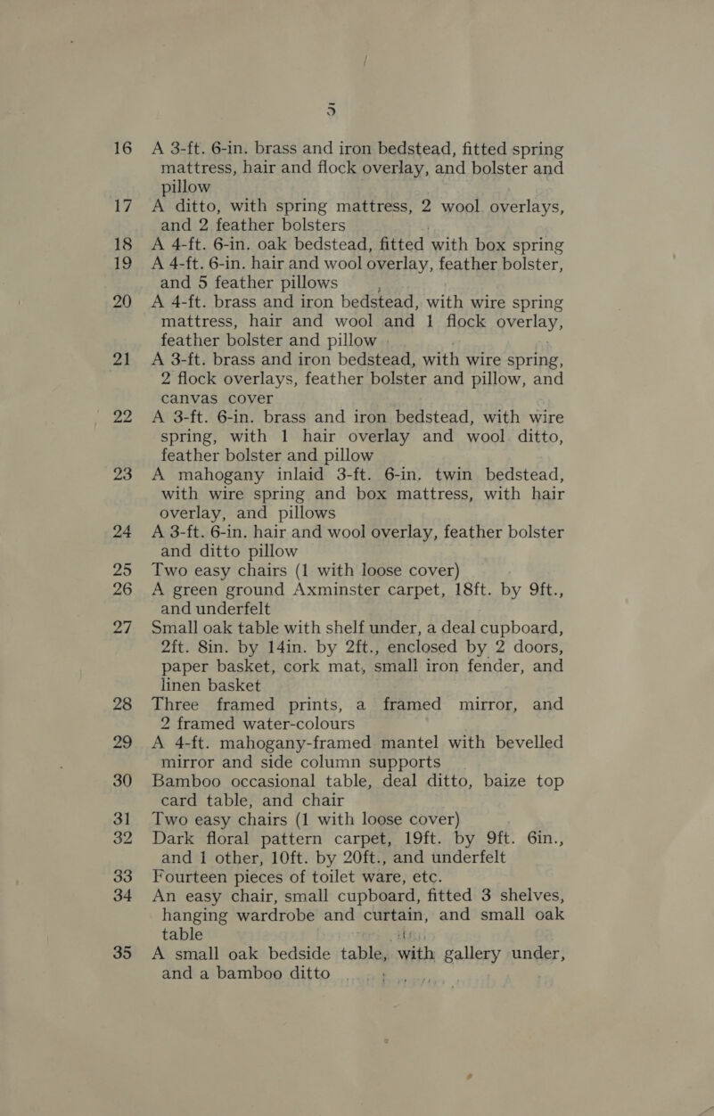 16 17 18 ie 20 21 22 23 24 25 26 27 28 29 30 31 32 33 34 35 3 A 3-ft. 6-in. brass and iron bedstead, fitted spring mattress, hair and flock overlay, and bolster and pillow A ditto, with spring mattress, 2 wool. overlays, and 2 feather bolsters A 4-ft. 6-in. oak bedstead, fitted with box spring A 4-ft. 6-in. hair and wool overlay, feather bolster, and 5 feather pillows A 4-ft. brass and iron bedstead, with wire spring mattress, hair and wool and 1 flock Bre feather bolster and pillow | A 3-ft. brass and iron bedstead, with wire spring, 2 flock overlays, feather bolster and pillow, and canvas cover A 3-ft. 6-in. brass and iron bedstead, with wire spring, with 1 hair overlay and wool. ditto, feather bolster and pillow A mahogany inlaid 3-ft. 6-in. twin bedstead, with wire spring and box mattress, with hair overlay, and pillows A 3-ft. 6-in. hair and wool overlay, feather bolster and ditto pillow Two easy chairs (1 with loose cover) A green ground Axminster carpet, 18ft. by 9ft., and underfelt Small oak table with shelf under, a deal cupboard, 2it. 8in. by 14in. by 2ft., enclosed by 2 doors, paper basket, cork mat, small iron fender, and linen basket Three framed prints, a framed mirror, and 2 framed water-colours A 4-ft. mahogany-framed mantel with bevelled mirror and side column supports | Bamboo occasional table, deal ditto, baize top card table, and chair Two easy chairs (1 with loose cover) Dark floral pattern carpet, 19ft. by Oft. 6in., and 1 other, 10ft. by 20ft., and underfelt Fourteen pieces of toilet ware, etc. An easy chair, small cupboard, fitted 3 shelves, hanging wardrobe and curtain, and small oak table fs A small oak bedside tabla) with gallery under, and a bamboo ditto