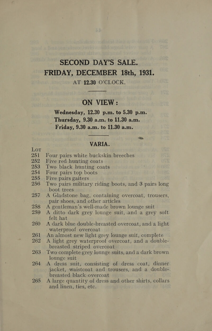 Lot 251 252 253 254 255 256 257 258 259 260 261 262 263 264 265 SECOND DAY’S SALE. FRIDAY, DECEMBER 18th, 1931. AT 12.30 O’CLOCK.  ON VIEW : Wednesday, 12.30 p.m. to 5.30 p.m. _ Thursday, 9.30 a.m. to 11.30 a.m. Friday, 9.30 a.m. to 11.30 a.m. VARIA. Four pairs white buckskin breeches Five red hunting coats Two black hunting coats Four pairs top boots Five pairs gaiters Two pairs military riding boots, and 3 pairs long boot trees A Gladstone bag, containing overcoat, trousers, pair shoes, and other articles A gentleman’s well-made brown lounge suit A ditto dark grey lounge suit, and a grey soft felt hat A dark blue double-breasted overcoat, and a light waterproof overcoat An almost new light grey lounge suit, complete A light grey waterproof overcoat, and a double- breasted striped overcoat Two complete grey lounge suits, and a dark brown lounge suit A dress suit, consisting of dress coat, dinner jacket, waistcoat and trousers, and a double- breasted black overcoat A large quantity of dress and other shirts, collars and linen, ties, etc.