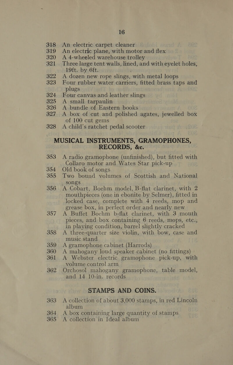 318 An electric carpet cleaner 319 An electric plane, with motor and flex 320 &lt;A 4-wheeled warehouse trolley 321 Three large tent walls, lined, and with eyelet holes, 19ft. by 6ft. 322 &lt;A dozen new rope slings, with metal loops 323 Four rubber water carriers, fitted brass taps and plugs 324 Four canvas and leather slings 325 A small tarpaulin 326 A bundle of Eastern books 327 A box of cut and polished agates, jewelled box of 100 cut gems 328 A child’s ratchet pedal scooter MUSICAL INSTRUMENTS, GRAMOPHONES, RECORDS, &amp;c. 353 A radio gramophone (unfinished), but fitted with Collaro motor and Wates Star pick-up 354 Old book of songs 355 Two bound volumes of Scottish and National songs | 356 A Cobart, Boehm model, B-flat clarinet, with 2 mouthpieces (one in ebonite by Selmer), fitted in locked case, complete with 4 reeds, mop and grease box, in perfect order and nearly new 357 A Buffet Boehm b-flat clarinet, with 3 mouth pleces, and box containing 6 reeds, mops, etc., in playing condition, barrel slightly cracked 358 A three-quarter size violin, with bow, case and music stand 359 A gramophone cabinet (Harrods) 360 A mahogany loud speaker cabinet (no fittings) 361 A Webster electric gramophone pick-up, with volume control arm 362 Orchosol mahogany gramophone, table model, and 14 10-in. records STAMPS AND COINS. 363 A collection of about 3,000 stamps, in red Lincoln album 364 A box containing large quantity of stamps 365 A collection in Ideal album