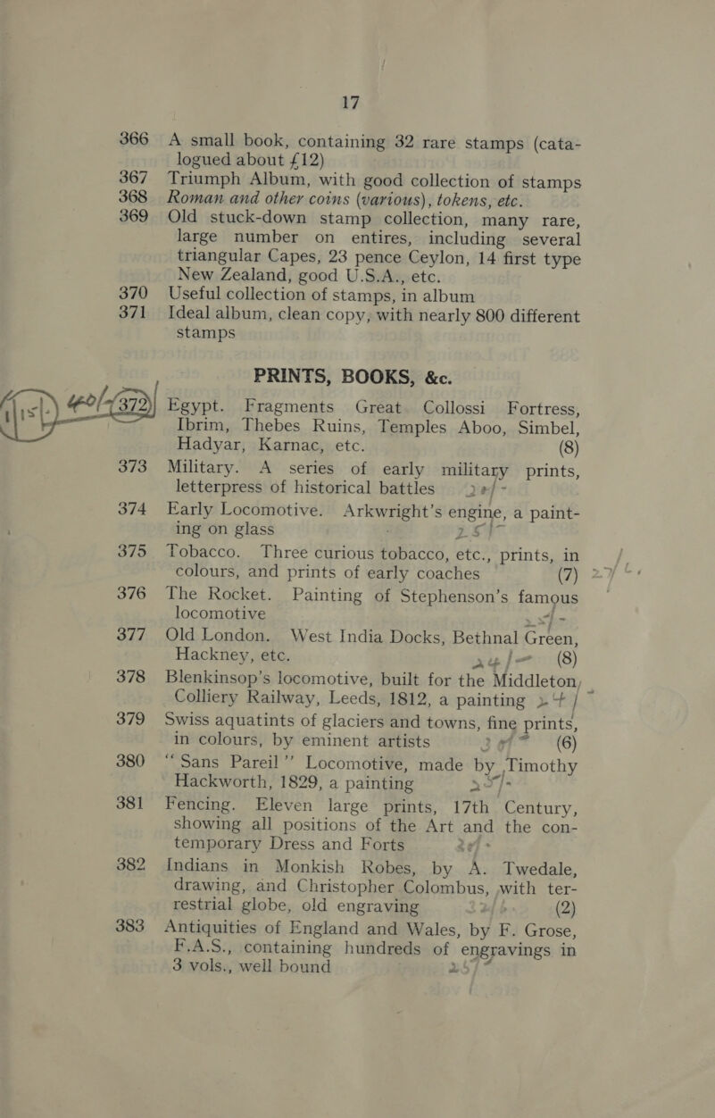383 17 A small book, containing 32 rare stamps (cata- logued about £12) Triumph Album, with good collection of stamps Roman and other coins (various), tokens, etc. Old stuck-down stamp collection, many rare, large number on entires, including several triangular Capes, 23 pence Ceylon, 14 first type New Zealand, good U.S.A., etc. Ideal album, clean copy, with nearly 800 different stamps PRINTS, BOOKS, &amp;c. Egypt. Fragments Great Collossi Fortress, Ibrim, Thebes Ruins, Temples Aboo, Simbel, Military. A series of early military prints, letterpress of historical battles ) #/ ~ Early Locomotive. Arkwright’s engine, a paint- ing on glass 2S} - colours, and prints of early coaches (7) The Rocket. Painting of Stephenson’s famous locomotive sf - Old London. West India Docks, Bethnal Green, Hackney, etc. agel=— (8) Blenkinsop’s locomotive, built for the Middleton, z Colliery Railway, Leeds, 1812, a painting »+ / Swiss aquatints of glaciers and towns, fine prints, in colours, by eminent artists 3677 (6) “Sans Pareil’’ Locomotive, made by Timothy Hackworth, 1829, a painting aO}&gt; Fencing. Eleven large prints, 17th Century, showing all positions of the Art and the con- temporary Dress and Forts ge Indians in Monkish Robes, by A. Twedale, drawing, and Christopher Colombus, .with ter- restrial globe, old engraving fb (2) Antiquities of England and Wales, by F. Grose, F.A.S., containing hundreds of engravings in 3 vols., well bound ub]
