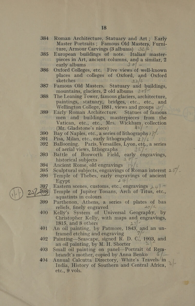 385 18 Master Portraits ; Famous Old Masters, Furni- ture, Armour Carvings (3 albums) SZ/é . European buildings of note. Italian master- pieces in Art, ancient columns, and a similar, 2 early albums Joy + Oxford Colleges, etc. Five views of well-known places and colleges of Oxford, and Oxford sketches 32/¢ Famous Old Masters. Statuary and buildings, mountains, glaciers, 2 old albums J°7 The Leaning Tower, famous glaciers, architecture, paintings, statuary, bridges, etc., etc., and Wellington College, 1881, views and groups «2: Early Roman Architecture. Statues of famous men and buildings, masterpieces from the Vatican, etc., etc., Mrs. Wickham, collection (Mr. Gladstone’s niece) Roy Bay of Naples, etc., a series of lithographs i pf. Pisa, Milan, etc., early lithographs 32)/¢ Ballooning. Paris, Versailles, Lyon, etc., a series of aerial views, lithographs Battle of Bosworth Field, early engravings, historical subjects » OF Ancient Rome, old engravings Sculptural subjects, engravings of Roman interest Temple of Thebes, early StS ge of ancient Egypt , 7 Eastern scenes, customs, etc., engravings ju) * a  aquatints in colours Parthenon, Athens, a series of plates vs bas reliefs, finely engraved A?) Kelly’s System of Universal hai by Christopher Kelly, with maps any Pnera Vile 1815, and 8 others An oil painting, by Patmore, 1843) and an un- framed etching and engraving af Painting—Seascape, signed R. D. C., 1903, and an oil painting, by M. H. Shorter S| Small oil painting on panel—Portrait of Rem- brandt’s mother, copied by Anna Benko g / : Annual Calcutta Directory, White’s Travels/in India, History of Southern and Central Africa, etc., 9 vols. v wu
