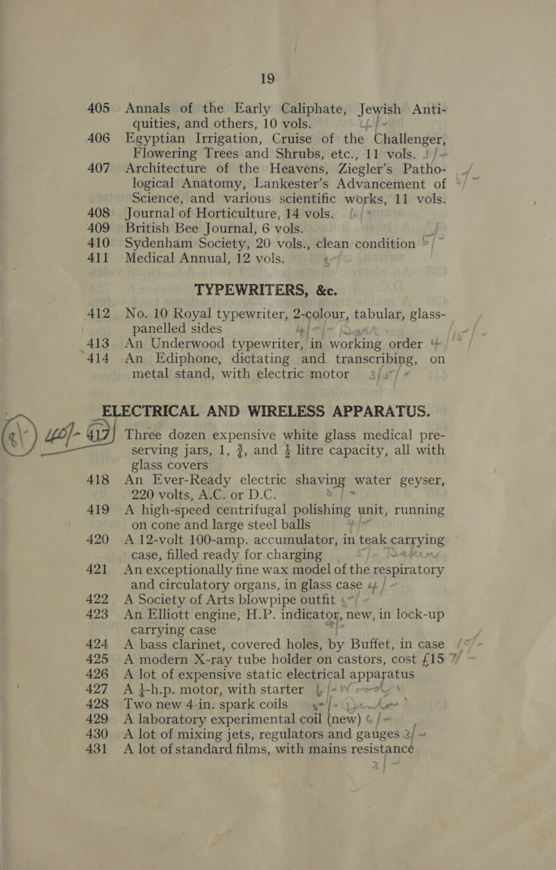 @\) 4B) 405 Annals of the Early Caliphate, Ake Anti- quities, and others, 10 vols. { 407 Architecture of the Heavens, Ziegler’s Patho- logical Anatomy, Lankester’s Advancement of Science, and various scientific works, 11 vols. 408 Journal of Horticulture, 14 vols. 409 British Bee Journal, 6 vols. ay, 410 Sydenham Society, 20 vols., clean condition © 411 Medical Annual, 12 vols. : TYPEWRITERS, &amp;c. 412 No. 10 Royal typewriter, STOUT, tabular, glass- panelled sides iy 413. An Underwood typewriter, ‘in working order + 414 An Ediphone, dictating and tRanSCriBERs, on metal stand, with electric motor 2): OH Get ac AND WIRELESS APPARATUS. Three dozen expensive white glass medical pre- serving jars, 1, ?, and 4 litre capacity, all with glass covers 418 An Ever-Ready electric Ae ese ‘water geyser, 220 volts, A.C. or D.C. 419 A high- speed centrifugal bolighixté unit, running on cone and large steel balls 420 A 12-volt 100-amp. accumulator, in teak catpying case, filled ready for charging 421 Anexceptionally fine wax model of the respiratory and circulatory organs, in glass case ¢/ 422 &lt;A Society of Arts blowpipe outfit + 423 An Elliott engine, H.P. indicator, new, in lock-up carrying case 424 A bass clarinet, covered holes, by Buffet, in case 426 A lot of expensive static electrical eae 427 A 4-h.p. motor, with starter |, /- 428 Two new 4-in. spark coils yel/-Qy 429 A laboratory experimental coil [2 430 &lt;A lot of mixing jets, regulators and gauges 2/ - 431 A lot ofstandard films, with mains resistance A wind e “s ™~