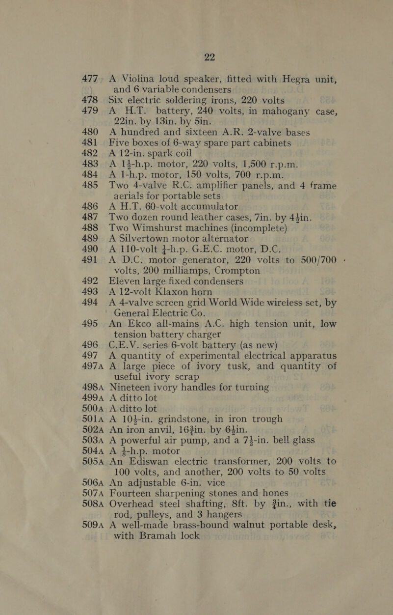 477 478 479 480 481 482 483 484 485 486 487 488 489 490 49] 492 493 494 495 496 497 497A 4984 499A 5004 501A 502A 503A 504A 505A 506A 507A 508A 509A 22 A Violina loud speaker, fitted with Hegra unit, and 6 variable condensers Six electric soldering irons, 220 volts A H.T. battery, 240 volts, in mahogany case, 22in. by 13in. by 5in. A hundred and sixteen A.R. 2-valve bases Five boxes oi 6-way spare part cabinets A 12-in. spark coil A 14-h.p. motor, 220 volts, 1,500 r.p.m. A 1-h.p. motor, 150 volts, 700 r.p.m. Two 4-valve R.C. amplifier panels, and 4 frame aerials for portable sets A H.T. 60-volt accumulator Two dozen round leather cases, 7in. by 44in. Two Wimshurst machines (incomplete) A Silvertown motor alternator A 110-volt 4-h.p. G.E.C. motor, D.C. A D.C. motor generator, 220 volts to 500/700 - volts, 200 milliamps, Crompton Eleven large fixed condensers A 12-volt Klaxon horn A 4-valve screen grid World Wide wireless set, by General Electric Co. An Ekco all-mains A.C. high tension unit, low tension battery charger C.E.V. series 6-volt battery (as new) A quantity of experimental electrical apparatus A large piece of ivory tusk, and quantity of useful ivory scrap Nineteen ivory handles for turning A ditto lot A ditto lot A 104-in. grindstone, in iron trough An iron anvil, 162in. by 64in. A powerful air pump, and a 7}-in. bell glass A 4-h.p. motor An Ediswan electric transformer, 200 volts to 100 volts, and another, 200 volts to 50 volts An adjustable 6-in. vice Fourteen sharpening stones and hones Overhead steel shafting, 8ft. by 3in., with tie rod, pulleys, and 3 hangers A well-made brass-bound walnut portable desk, with Bramah lock