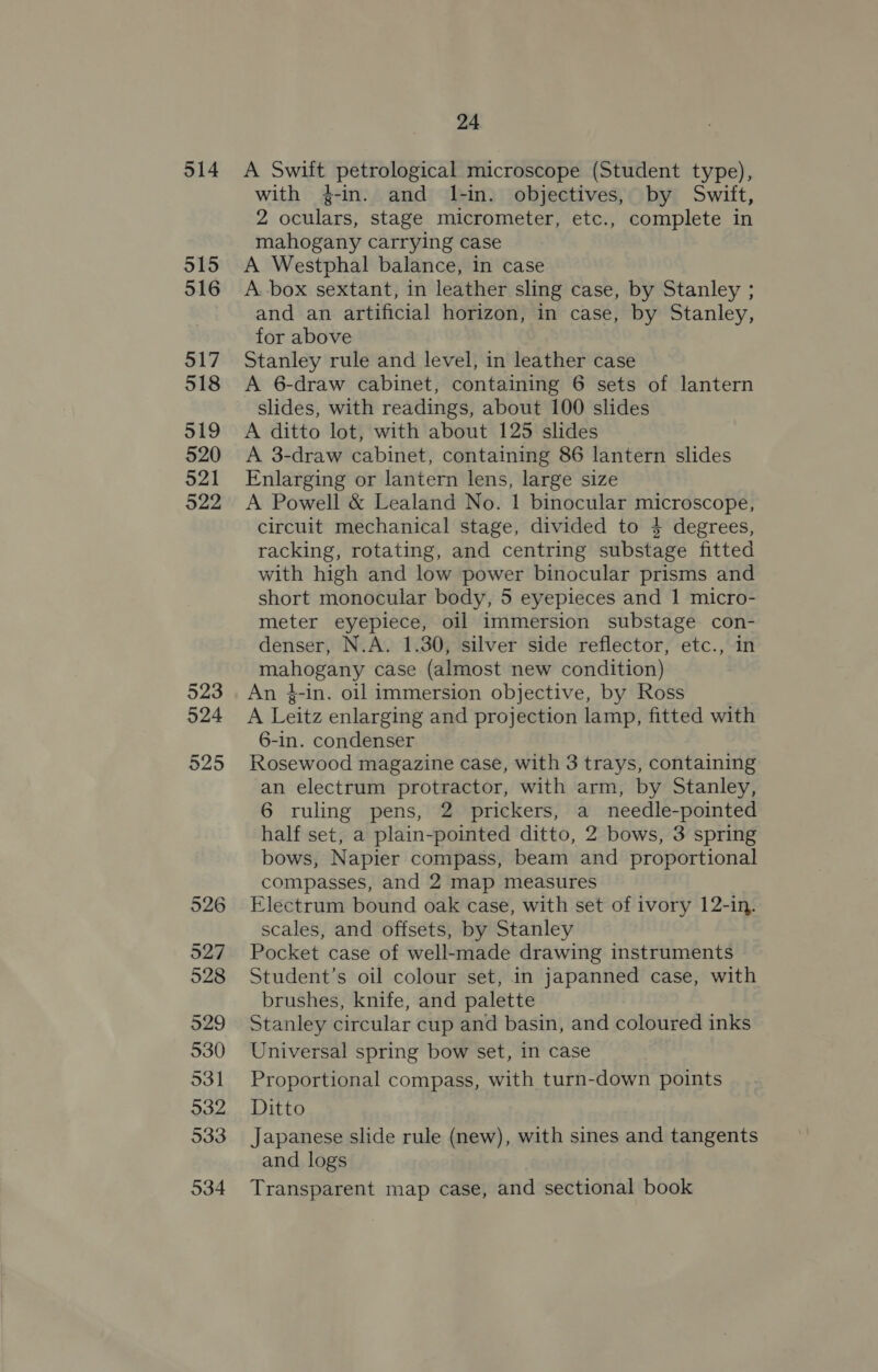 514 515 516 517 518 519 520 521 922 523 524 925 526 527 928 529 530 531 932 533 934 24 A Swift petrological microscope (Student type), with 4-in. and I-in. objectives, by Swift, 2 oculars, stage micrometer, etc., complete in mahogany carrying case A Westphal balance, in case A. box sextant, in leather sling case, by Stanley ; and an artificial horizon, in case, by Stanley, for above Stanley rule and level, in leather case A 6-draw cabinet, containing 6 sets of lantern slides, with readings, about 100 slides A ditto lot, with about 125 slides A 3-draw cabinet, containing 86 lantern slides Enlarging or lantern lens, large size A Powell &amp; Lealand No. 1 binocular microscope, circuit mechanical stage, divided to 4 degrees, racking, rotating, and centring substage fitted with high and low power binocular prisms and short monocular body, 5 eyepieces and 1 micro- meter eyepiece, oil immersion substage con- denser, N.A. 1.30, silver side reflector, etc., in mahogany case (almost new condition) An }-in. oil immersion objective, by Ross A Leitz enlarging and projection lamp, fitted with 6-in. condenser Rosewood magazine case, with 3 trays, containing an electrum protractor, with arm, by Stanley, 6 ruling pens, 2 prickers, a needle-pointed half set, a plain-pointed ditto, 2 bows, 3 spring bows, Napier compass, beam and proportional compasses, and 2 map measures Electrum bound oak case, with set of ivory 12-in. scales, and offsets, by Stanley Pocket case of well-made drawing instruments Student’s oil colour set, in japanned case, with brushes, knife, and palette Stanley circular cup and basin, and coloured inks Universal spring bow set, in case Proportional compass, with turn-down points Ditto Japanese slide rule (new), with sines and tangents and logs Transparent map case, and sectional book