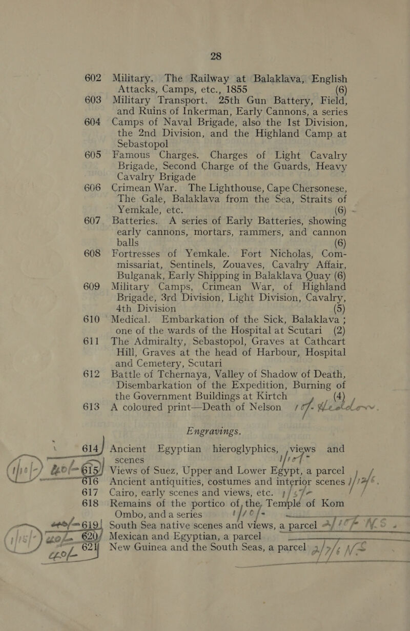 iin  607 608 613 617 618 sp/= 619 2 Y  th0 fn 28 Military. The Railway at Balaklava, English Attacks, Camps, etc., 1855 (6) Military Transport. 25th Gun Battery, Field, and Ruins of Inkerman, Early Cannons, a series Camps of Naval Brigade, also the Ist Division, the 2nd Division, and the Highland Camp at Sebastopol Famous Charges. Charges of Light Cavalry Brigade, Second Charge of the Guards, Heavy Cavalry Brigade Crimean War. The Lighthouse, Cape Chersonese, The Gale, Balaklava from the Sea, Straits of Batteries. A series of Early Batteries, showing early cannons, mortars, rammers, and cannon balls (6) Fortresses of Yemkale. Fort Nicholas, Com- missariat, Sentinels, Zouaves, Cavalry Affair, Bulganak, Early Shipping in Balaklava Quay (6) Military Camps, Crimean War, of Highland Brigade, 3rd Division, Light Division, Cavalry, 4th Division (5) Medical. Embarkation of the Sick, Balaklava ; one of the wards of the Hospital at Scutari (2) The Admiralty, Sebastopol, Graves at Cathcart Hill, Graves at the head of Harbour, Hospital and Cemetery, Scutari Battle of Tchernaya, Valley of Shadow of Death, Disembarkation of the Expedition, Burning of the Government Buildings at Kirtch (4) Engravings. Ancient Egyptian hieroglyphics, ,views and scenes Vt rf &gt; Views of Suez, Upper and Lower Egypt, a parcel Cairo, early scenes and views, etc. 1] Py Remains of the portico of the, Temple of Kom Ombo, and a series 1476 i —___- South Sea native scenes and views, a parcel “y ’ Mexican and Egyptian, a parcel ee ——