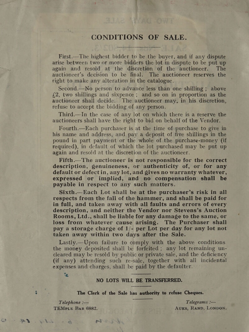 os CONDITIONS OF SALE. First.—The highest bidder to be the buyer, and if any dispute arise between two or more bidders the lot in dispute to be put up again and resold at the discretion of the auctioneer. The auctioneer’s decision to be final. The auctioneer reserves the right to make any alteration in the catalogue. Second.—No person to advance less than one shilling ; above £2, two shillings and sixpence ; and so on in proportion as the auctioneer shall decide. The auctioneer may, in his discretion, refuse to accept the bidding of any person. Third.—In the case of any lot on which there is a reserve the auctioneers shall have the right to bid on behalf of the Vendor. Fourth.—Each purchaser is at the time of purchase to give in his name and address, and pay a deposit of five shillings in the pound in part payment or the whole of the purchase-money (if required), in default of which the lot purchased may be put up again and resold at the discretion of the auctioneer. Fifth.— The auctioneer is not responsible for the correct description, genuineness, or authenticity of, or for any defauit or defectin, any lot, and gives no warranty whatever, expressed or implied, and no compensation shall be payable in respect to any such matters. Sixth.—Each Lot shall be at the purchaser’s risk in all respects from the fali of the hammer, and shall be paid for in full, and taken away with all faults and errors of every description, and neither the Vendor nor Stevens’s Auction Rooms, Ltd., shall be liable for any damage to the same, or loss from whatever cause arising. The Purchaser shall pay a storage charge of 1/- per Lot per day for any lot not taken away within two days after the Sale. Lastly.—Upon failure to comply with the above conditions the money deposited shall be forfeited; any lot remaining un- cleared may be resold by public or private sale, and the deficiency (if any) attending such re-sale, together with all incidental expenses and charges, shall be paid by the defaulter. 2 “ee NO LOTS WILL BE TRANSFERRED. The Clerk of the Sale has authority to refuse Cheques. Telephone :— Telegrams :— TEMP Le Bar 6882. Auxks, RAND, LONDON.