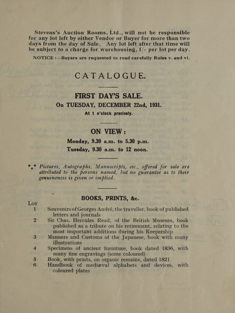 Stevens’s Auction Rooms, Ltd., will not be responsible for any lot left by either Vendor or Buyer for more than two days from the day of Sale. Any lot left after that time will be subject to a charge for warehousing, 1/- per lot per day. NOTICE :—Buyers are requested to read carefully Rules v. and vi. CATALOGUE. FIRST DAY’S SALE. On TUESDAY, DECEMBER 22nd, 1931. At 1 o’clock precisely.  ON VIEW : Monday, 9.30 a.m. to 5.30 p.m. Tuesday, 9.30 a.m. to 12 noon. * . Pictures, Autographs, Manuscripts, etc., offered for sale are attributed to the persons named, but no guarantee as to their genuineness ts given or implied. BOOKS, PRINTS, &amp;c. Lot 1 Souvenirs of Georges André, the traveller, book of published letters and journals 2 Sir Chas. Hercules Read, of the British Museum, book published as a tribute on his retirement, relating to the most important additions during his Keepership Manners and Customs of the Japanese, book with many illustrations Specimens of ancient furniture, book dated 1836, with many fine engravings (some coloured) Book, with prints, on organic remains, dated 1821 Handbook of medieval alphabets and devices, with coloured plates an &gt; WwW