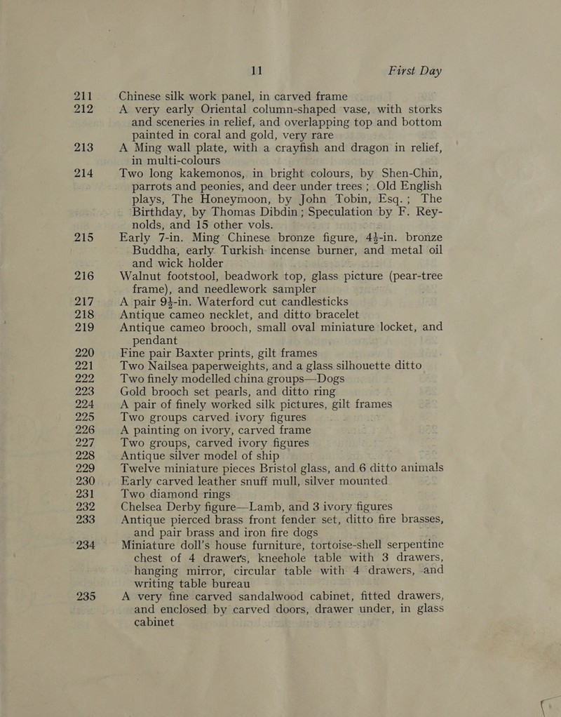 211 212 213 214 215 216 217 218 219 220 221 222, 223 224 225 226 227 228 229 231 232 233 234 235 11 First Day Chinese silk work panel, in carved frame A. very early Oriental column-shaped vase, with storks and sceneries in relief, and overlapping top and bottom painted in coral and gold, very rare A Ming wall plate, with a crayfish and dragon in relief, in multi-colours Two long kakemonos, in bright colours, by Shen- Chin, parrots and peonies, and deer under trees ; Old English plays, The Honeymoon, by John Tobin, Fsq.; The ‘Birthday, by Thomas Dibdin ; ; Speculation OF F. Rey- nolds, and 15 other vols. j Early 7-in. Ming’ Chinese bronze figure, 4h 4-in. bronze Buddha, early. Turkish: incense burner, and metal oil and wick holder Walnut footstool, beadwork top, ae picture (pear-tree frame), and needlework sampler A pair 94-in. Waterford cut candlesticks Antique cameo necklet, and ditto bracelet Antique cameo brooch, small oval miniature locket, and pendant Fine pair Baxter prints, gilt frames Two Nailsea paperweights, and a glass silhouette ditto Two finely modelled china groups—Dogs Gold brooch set pearls, and ditto ring A pair of finely worked silk pictures, gilt frames Two groups carved ivory figures A painting on ivory, carved frame Two groups, carved ivory figures Antique silver model of ship Twelve miniature pieces Bristol glass, and 6 ditto animals Early carved leather snuff mull, silver mounted Two diamond rings Chelsea Derby figure—Lamb, and 3 ivory figures Antique pierced brass front fender set, ditto fire brasses, and pair brass and iron fire dogs Miniature doll’s house furniture, tortoise-shell serpentine chest of 4 drawers, kneehole table with 3 drawers, -hanging mirror, circular table with 4 drawers, and writing table bureau A very fine carved sandalwood cabinet, fitted drawers, and enclosed by carved cers; eraen under, in glass cabinet