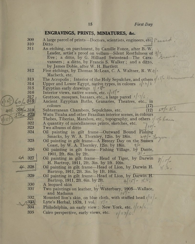 309 310 311 15 First Day ENGRAVINGS, PRINTS, MINIATURES, &amp;c. Ditto An etching, on parchment, by Camille F once, after B. Sa Eve; a ditto, by G. Hilliard Swinstead—The Cara- vanners ; a ditto, by Francis S$. Walker; and a ditto, by James Dobie, after W. H. Bartlett - Macbeth, etc. The Acropolis ; Interior of the Holy Sepulchre, and “a Upper and Lower Egypt, native types, incolours !/!*/ | Egyptian early drawings ! 7 ¥ Interior views, native scenes, etc. #/!%/* Grottoes, mosques, bazaars, etc., a large parcel '/ Ancient Egyptian Baths, Granaries, Theatres, etc., in Watu Ticaba and other Brazilian interior scenes, in colours Thebes, Tiberias, Marabou, etc., topography, and others A quantity of miscellaneous prints, sketches, etc. ° Two albums of ditto Smacks, by W. A. Thornley, 12in. by 18in. Sn tf me Coast, by W. A. Thornley, 12in. by 18in. q/- Oil painting in gilt frame—Fishing Village, by pate. 1901, 2ft. 8in. by 2ft.  H. Bartrop, 1911, 2ft. 3in. by 1ft. 10in. Bartrop, 1911, 2ft. 3in. by 1ft. 10in. Bartrop, 1911, 2ft. 6in. by a rr i) rok and Madamn Mounted lion’s skin, on blue cloth, with stuffed head Philadelphia, an early view: New York, etc. | &amp; Cairo perspective, early views, etc. ¢/» 7/ gat J &gt; |