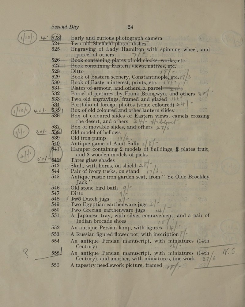 éffield-plated dishes — 525 Engraving of Lady wage with spinning wheel, and _. parcel of others 526——--Boek-eontaining LS on -works;-etc. | 527-—---Book containing astern views; natives, a 529 Book of Eastern scenery, Constantinople, nite 7 531-——Plates-of-armour, and_others, a ster ct anf * he 532 Parcel of. pictures, by Frank Brangwyn, and others Tie 533. Two old engravings, framed and glazed -/+/ ° — . 534 Portfolio of foreign photos (some coloured) »“ ; Box of coloured slides of Eastern views, camels crossing the desert, and others S4/- +/-64,. 537 Box of movable slides, and others 7 539 Old iron pump Tf Y 540 Antique game of Age Sally 1/ e and 3 wooden models of picks 543 Skull, with horns, on shield &gt; is } 044 — Pair of ivory tusks, on stand /7/ 545 Antique rustic iron garden seat, from ‘“‘ Ye Olde Brockley | ack.” ) : i 546 Old stone bird bath 4 |“ 547 Ditto Jie 548 ! Fwo Dutch jugs af- 549 Two Egyptian earthenware jugs ~ 550 -. Two Grecian earthenware jugs jit/ 551 A Japanese tray, with silver engravement, and a pair of Indian brocade shoes 7 ia 552 An antique Persian lamp, with aah piep* - 553 — A Russian figured flower pot, with inscription * 554 An antique Persian manuscript, with Runatares (14th Century) : . “rc 555 An antique Persian manuscript, with miniatures (14th / NV. 9. ef Century), and another, with miniatures, fine work 7, 556 A tapestry needlework picture, framed--y,efe of