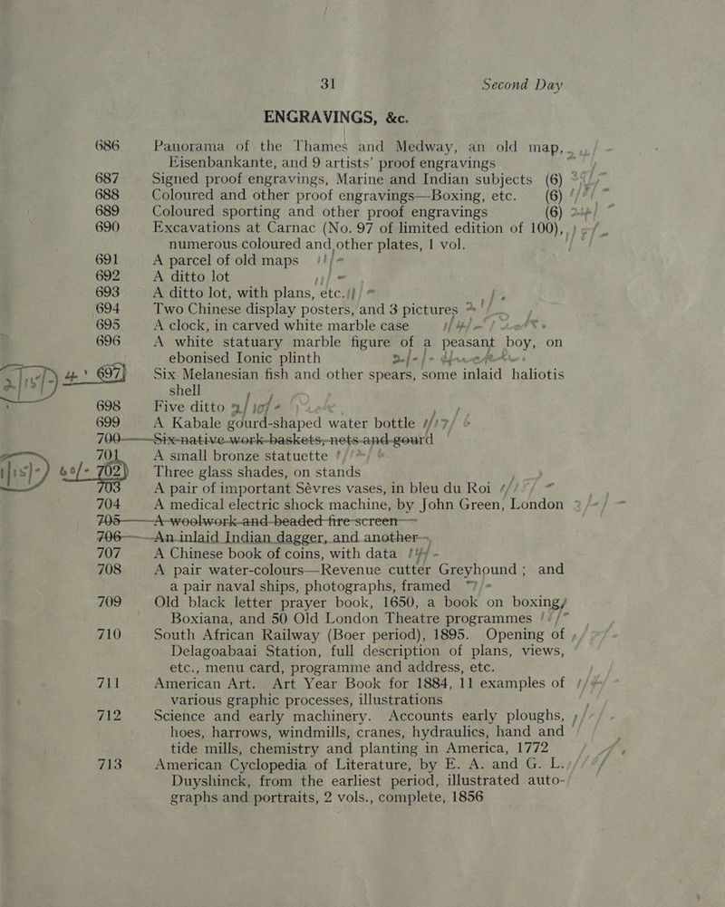  698 699 31 Second Day ENGRAVINGS, &amp;c. Hisenbankante, and 9 artists’ proof engravings Signed proof engravings, Marine and Indian subjects Coloured sporting and other proof engravings numerous coloured and _ other plates, 1 vol. A parcel of old maps '!/# A ditto lot = A ditto lot, with plans, etc.)} Two Chinese display posters, and 3 pictures *— A clock, in carved white marble case if / = ; A white statuary marble figure of a ok boy, on ebonised [Ionic plinth &gt;./-/- die Six Melanesian fish and other spears, some igtaid Halgatin shell j Five ditto 3/ i yf A Kabale gourd-shaped water bottle i/ 7 704 707 708 709 710 711 712 713 A small bronze statuette ' Three glass shades, on stands A pair of important Sévres vases, in bleu du Roi / &lt; A Chinese book of coins, with data /7 A pair water- colours—Revenue cutter Greyhound ; and a pair naval ships, photographs, framed ™ Delagoabaai Station, full description of plans, views, etc., menu card, programme and address, etc. various graphic processes, illustrations tide mills, chemistry and planting in America, 1772 American Cyclopedia of Literature, by E. A. and G. L. Duyshinck, from the earliest period, illustrated auto- graphs and portraits, 2 vols., complete, 1856 ~