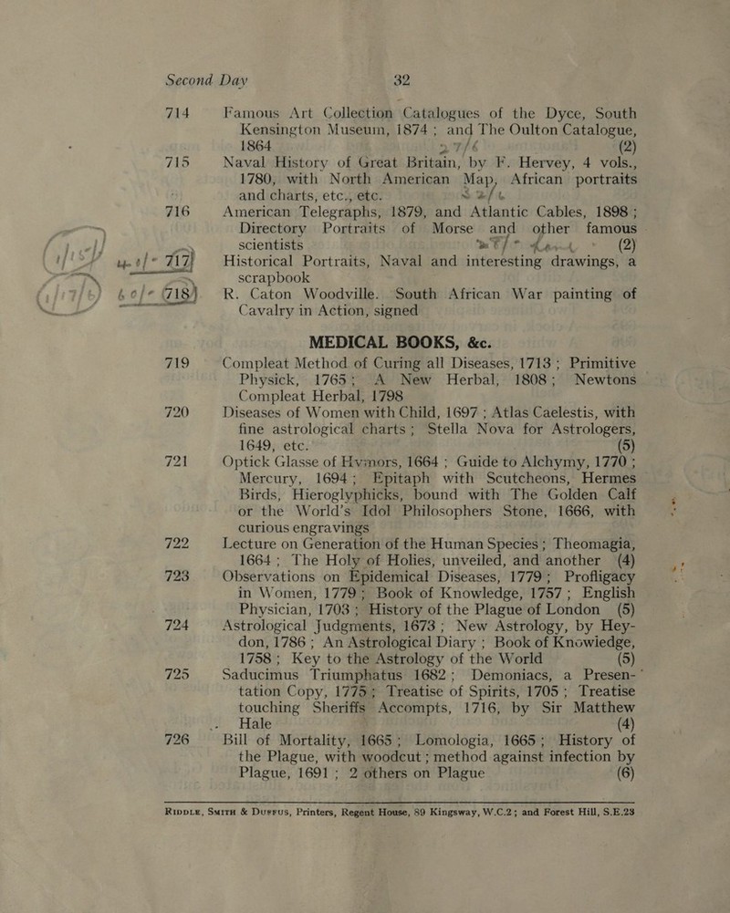 714 726 Famous Art Collection Catalogues of the Dyce, South Kensington Museum, 1874 ; and The Oulton Catalogue, 1864 27/6 3 (2) Naval History of Great Britain, by F. Hervey, 4 vols., 1780, with North American Map, African portraits and charts, etc., etc. So &amp;/b American Telegraphs, 1879, and Atlantic Cables, 1898 ; scientists MEO Ment » (2) Historical Portraits, Naval and interesting drawings, a scrapbook R. Caton Woodville. South African War painting of Cavalry in Action, signed MEDICAL BOOKS, &amp;c. Compleat Method of Curing all Diseases, 1713 ; Primitive Physick, 1765; A New Herbal, 1808; Newtons Compleat Herbal, 1798 Diseases of Women with Child, 1697 ; Atlas Caelestis, with fine astrological charts; Stella Nova for Astrologers, 1649, etc. (5) Optick Glasse of Hvmors, 1664 ; Guide to Alchymy, 1770 ; Mercury, 1694; Epitaph with Scutcheons, Hermes Birds, Hieroglyphicks, bound with The Golden Calf or the World’s Idol Philosophers Stone, 1666, with curious engravings Lecture on Generation of the Human Species ; Theomagia, 1664; The Holy of Holies, unveiled, and another (4) Observations on Epidemical Diseases, 1779; Profligacy in Women, 1779; Book of Knowledge, 1757; English Physician, 1703 ; History of the Plague of London (5) Astrological Judgments, 1673 ; New Astrology, by Hey- don, 1786 ; An Astrological Diary ; Book of Knowiedge, 1758 ; Key to the Astrology of the World (5) tation Copy, 1775; Treatise of Spirits, 1705; Treatise touching Sheriffs Accompts, 1716, by Sir Matthew Hale (4) the Plague, with woodcut ; method against infection by Plague, 1691 ; 2 others on Plague : (6)