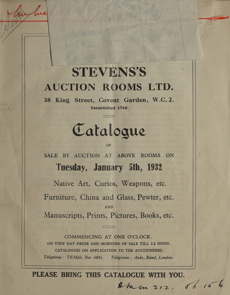   STEVENS'S AUCTION ROOMS LTD. 38 King Street, Covent Garden, W.C.2. Established 1760. Catalogue SALE BY AUCTION AT ABOVE ROOMS ON Tuesday, January 5th, 1932 Native Art, Curios, Weapons, etc. Furniture, China and Glass, Pewter, etc. AND Manuscripts, Prints, Pictures, Books, etc. aS COMMENCING AT ONE O’CLOCK. ON VIEW DAY PRIOR AND MORNING OF SALE TILL 12 NOON. CATALOGUES ON APPLICATION TO THE AUCTIONEERS. Telephone: TEMple Bar 6882. Telegrams : Auks, Rand, London. Aw, fF er a