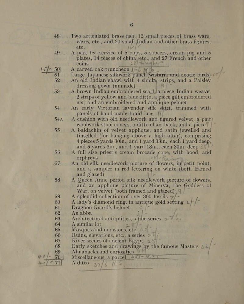 48 Two articulated brass fish, 12 small pieces of brass ware, vases, etc., and 20 small Indian and other brass figures, Anse Aan A part tea service of 5 cups, 5 saucers, cream jug and 5 plates, 14 pieces of china, etc., and 27 French and other coins | {ius wt A carved oak truncheon )” Nb Large Japanese silkwork panel (wistaria- and: exotic birds) /° An old Indian shawl with 4 simi eps, and a Paisley dressing gown (unmade) A brown Indian embroidered scartf,a piece Indian weave, 2 strips of yellow and blue ditto, a piece gilt embroidered net, and an embroidered and applique pelmet An early Victorian lavender silk skirt, trimmed with panels of hand-made braid lace /// A cushion with old needlework and figured velvet, a pair; woolwork stool covers, a ditto chair-back, and a piece” ~ A baldachin of velvet applique, and satin jewelled and tinselled (for hanging above a high altar), comprising 4 pieces 5 yards 30in., and 1 yard 33in., each 1 yard deep and 5 yards 3in., and | yard 18in., each 30in. deep $$] 7 A full size priest’s cream brocade i ti with hood, pa orphreys An old silk needlework picture of ier im’ petit point, and a sampler in red lettering on white (both framed and glazed) A Queen Anne period silk needlework picture of flowers, and an applique picture of Minerva, the Goddess of War, on velvet (both framed and glazed) , q A splendid collection of over 300 fossils —/ = A lady’s diamond ring, in antique gold ate be }., /- Dragoon Guard’s helmet « An abba \ | - i, Architectural arrtig uit. a fine series 27 | A similar lot z Mosques and maiusions, etc. . Ruins, elevations, etc., a series &gt; | River scenes of ancient Egypt-25¥ / ee ee uw f - Early sketches and drawings oy the famous Masters \2/ © Almanacks and curioaiies aed POs Cae | Miscellaneous, a parcel 2 3 57 = A ditto 2% V3 f — ————— — said ee —