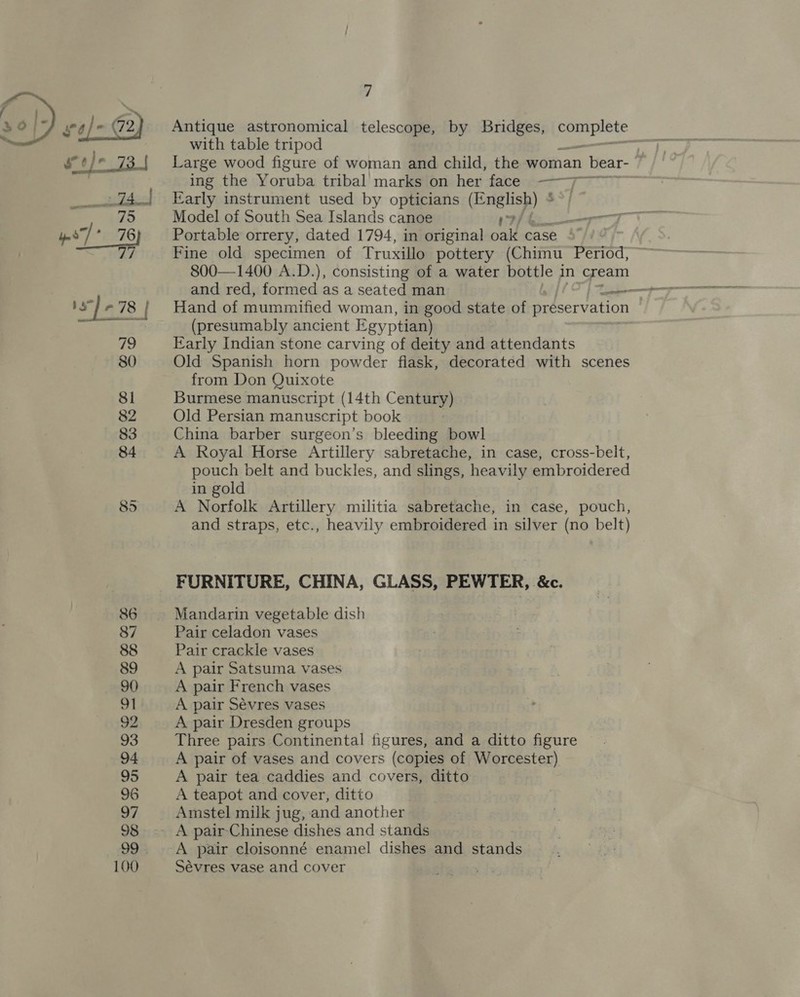 Antique astronomical telescope, by Bridges, oe with table tripod | Large wood figure of woman and child, the woman bear- ~ ing the Yoruba tribal marks on her face ——j;~~~ Early instrument used by opticians (English) * Model of South Sea Islands canoe 9/ &amp; sr Portable orrery, dated 1794, in original oak case | Fine old specimen of Truxillo pottery (Chimu Period, 800—1400 A.D.), consisting of a water bottle in cream Hand of mummified woman, in good state of preservation (presumably ancient Egyptian) Early Indian stone carving of deity and attendants Old Spanish horn powder fiask, decorated with scenes from Don Quixote Burmese manuscript (14th Century) Old Persian manuscript book China barber surgeon’s bleeding bowl A Royal Horse Artillery sabretache, in case, cross-belt, pouch belt and buckles, and slings, heavily embroidered in gold A Norfolk Artillery militia sabretache, in case, pouch, and straps, etc., heavily embroidered in silver (no belt) FURNITURE, CHINA, GLASS, PEWTER, &amp;c. Mandarin vegetable dish Pair celadon vases Pair crackle vases A pair Satsuma vases A pair French vases A pair Sévres vases A pair Dresden groups Three pairs Continental figures, and a ditto figure A pair of vases and covers (copies of Worcester) A pair tea caddies and covers, ditto A teapot and cover, ditto Amstel milk jug, and another A pair cloisonné enamel dishes and stands Sévres vase and cover