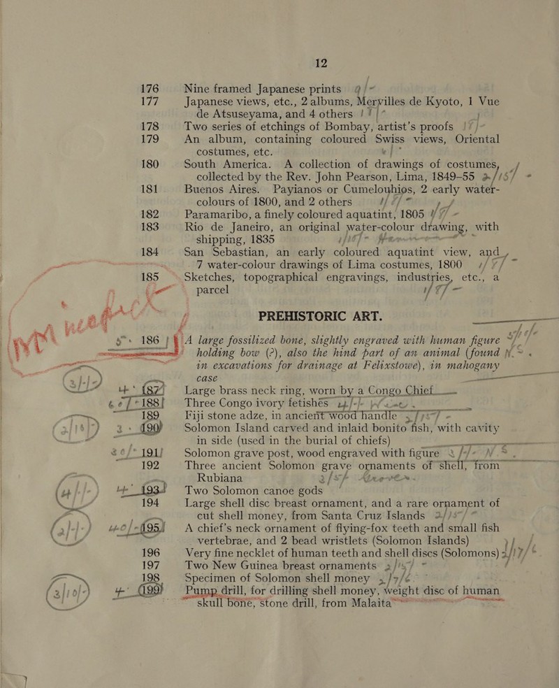  176 Nine framed Japanese prints @/~- 177 Japanese views, etc., 2 albums, Mervilles de Kyoto, 1 Vac de Atsuseyama, and 4 others ! | { 178 Two series of etchings of Bombay, artist’s proofs | 7) 179 An album, containing coloured Swiss views, Oriental costumes, etc. a 180 South America. A collection of sian of costumes J collected by the Rev. John Pearson, Lima, 1849-55 %//5/ = 181 Buenos Aires. Payianos or Cumelouhios, 2 mre water- colours of 1800, and 2 others Md] L 182 Paramaribo, a finely coloured aquatint, 1805 ys 183 Rio de Janeiro, an original water- colour dlabing, with shipping, 1835 ; Pani 184 San Sebastian, an early emloued aquatint view, and_, cele 7 water-colour drawings of Lima costumes, 1800 ¢/. 2 185 Sketches, topographical engravings, industries, etc., parcel if v7 1 PREHISTORIC ART. en = ie t A large fossilized bone, slightly engraved with human figure ~//~ holding bow (?), also the hind part of an animal (found .~ . in excavations for drainage at Felixstowe), 1n mahogany case ——— Large brass neck ring, worn by a Congo. Chief Three Congo ivory fetishes 22/-)- Fiji stone adze, in ancient wood tnd e Solomon Island carved and inlaid bonito ~Ash, with cavity ~v  =» maaan o  me in side (used in the burial of chiefs) es EF 2¢/* 191} Solomon grave post, wood engraved with figure 4 //- \V.° ; 192 Three ancient Solomon grave ornaments ° of shell, tom Frit —_, Rubiana g/sf Abeeve. f ga 4’ {934 Two Solomon canoe gods * ‘ef ra 194 Large shell disc breast ornament, and a rare ornament of &gt;» Ay cut shell money, from Santa Cruz Islands 2//: fal) “e@fsf95i — A chief's neck ornament of fiying-fox teeth and small fish | WILY is _ vertebrae, and 2 bead wristlets (Solomon Islands) &gt;| 196 Very fine necklet of human teeth and shell discs (Solomons) 3 hy/ 7/* 197 Two New Guinea breast ornaments »//s/ ~ : on. 198 Specimen of Solomon shell money | Ny fe. (3 | Of) 4’ _C99t Pump drill, for drilling shell money, hat disc of human Ol “skull bone, Stone drill, from Malaita’ &lt;n