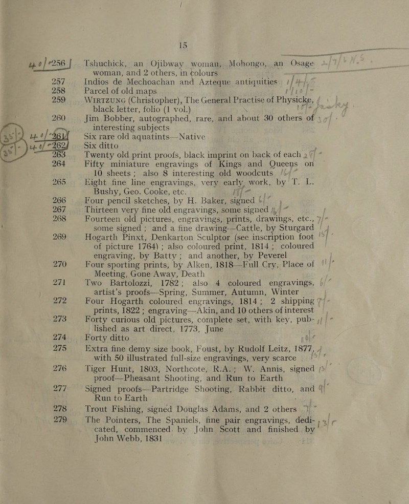 ye e256 257 258 259  279 15  Tshuchick, an Ojibway woman, _Mohongo, an Osage woman, and 2 others, in ¢olours —, | Indios de Mechoachan and Azteque antiquities I}? H-}. Parcel of old maps rie fo W1r1zuNG (Christopher), The General Practise of Physicke, black letter, folio (1 vol.) interesting subjects Six rare old aquatints—-Native Six ditto Fifty miniature engravings of Kings and Queens on 10 sheets; also 8 interesting old woodcuts Kight fine line engravings, very cally work: byl a: Bushy, Geo. Cooke, etc. | Four pencil sketches, by H. Baker, cert Thirteen very fine old engravings, some signed Fourteen old pictures, engravings, prints, deavtihes: here of picture 1764) ; also coloured print, 1814; coloured engraving, by Batty; and another, by Peverel Four sporting prints, by Alken, 1818—Full Cry, Place of Meeting, Gone Away, Death Two Bartolozzi, 1782; also 4 coloured engravings, artist’s proofs—Spring, Summer, Autumn, Winter prints, 1822 ; engraving—Akin, and 10 others of interest Forty curious ‘old pictures, complete set, with key, pub- lished as art direct, 1773, June Forty ditto _ with 50 illustrated full-size engravings, very scarce proof—Pheasant Shooting, and Run to Earth Run to Earth The Pointers, The Spaniels, fine pair engravings, dedi- cated, commenced. by John Scott and finished by John Webb, 1831 * j