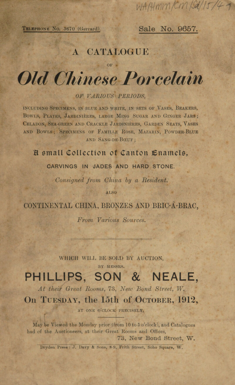 Vimar yy € f 1, &gt; Wa Mimin Ki A/S SE Pe = &gt; A ‘Sale No. 9657.. .   A CATALOGUE #p). OF * s ahs ve    ¢ thinese Porcelain OF Kaaele US PERIODS, Sy INCLUDING dian, IN BLUE AND WHITE, IN SETS OF VASES, BEAKERS, ie BowLs, Parks, JaRpiniiens, LARGE Mine SUGAR AND GINGER JARS; é a Capon, SRA-GREEN AND CRACKLE JARDINIZRES, GARDEN SEATS, VASES ee AND Bowrs; SP BCIMENS oF Famitie Rosz, Mazarin, PowpER-BLUE 2 AND SANG-DE-BauF . i , HA small Collection of Canton Enamels, &amp; “ Be % . aoe es IN JADES AND HARD STONE. — 7 “4 ** “gt Consigned from ote by a Resident. . | | ee, . . a  7 Si 2) a eg ALSO Bass Mo CONTINENTAL CHINA, BRONZES AND BRIC-A-BRAC, ake Sank From Various Sources. ms Pi , WHICH WILI. BE SOL) BY AUCTION, BY MESSRS. At thei¥ Great Bec. 73, New Bond Street, W. . On TUESDAY, the 15th of. OCTOBER, #912, # , i AT ONE O'CLOCK PRICISELY, ' ¢ ; pe q ; ‘2 | es Hb a bing ; May be Viewed the Monday prior (from 10 to 5 o'clock), and Catalogues had of the Auctioneers, at their’Great Rooms and Offices, — 73, New Bond Street, w. Dryden. Press : J. Davy &amp; Sons, 8-9, Frith Street, Soho § Square, Ww.  