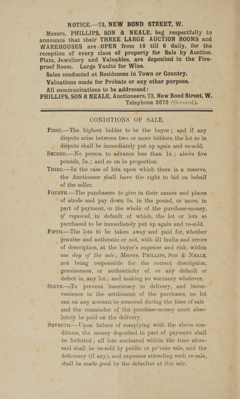 NOTICE.—738, NEW BOND STREET, W. Messrs. PHILLIPS, SON &amp; NEALE, beg respectfully to announcs that their THREE LARGE AUCTION ROOMS and WAREHOUSES are OPEN from 10 till 6 daily, for the reception of every class of property for Sale by Auction. Plate, Jewellery and Valuables, are deposited in the Fire- proof Room. Large Vaults for Wine. Sales conducted at Residences in Town or Country. Valuations made for Probate or any other purpose. All communications to be addressed : PHILLIPS, SON &amp; NEALE, Auctioneers, 73, New Bond Street, W. Telephone 3670 (Gerrard).  CONDITIONS OF SALE. First.—The highest bidder to be the buyer; and if any dispute arise between two or more bidders, the lot so in dispute shall be immediately put up again and re-sold. SECOND.—No person to advance less than 1s.; above five pounds, 5s.; and so on in proportion. THiIrD.—In the case of lots upon which there is a reserve, the Auctioneer shall have the right to bid on behalf of the seller. Fourtu.—tThe purchasers to give in their names and places of abode and pay down 5s. in the pound, or more, in part of payment, or the whole of the purchase-money, uf required, in default of which, the lot or lots so purchased to be immediately put up again and re-sold. Firru.—the lots to be taken away and paid for, whether genuine and authentic or not, with all faults and errors of description, at the buyer's expense and risk, within one day of the sale; Messrs. PHILLIPS, SON &amp; NEALE, not being responsible for the correct description, genuineness, or authenticity of, or any default or defect in, any lot ; and making no warranty whatever. SixtH.—To prevent inaccuracy in delivery, and incon- venience in the settlement of the purchases, no lot can on any account be removed during the time of sale and the remainder of the purchase-money must abso- lutely be paid on the delivery. SEVENTH.—Upon failure of complying with the above con- ditions, the money deposited in part of payment shall be forfeited ; all lots uncleared within the time afore- said shall be re-sold by public or pr*vate sale, and the deficiency (if any), and expenses attending such re-sale, shall be made good by the defaulter at this sale.