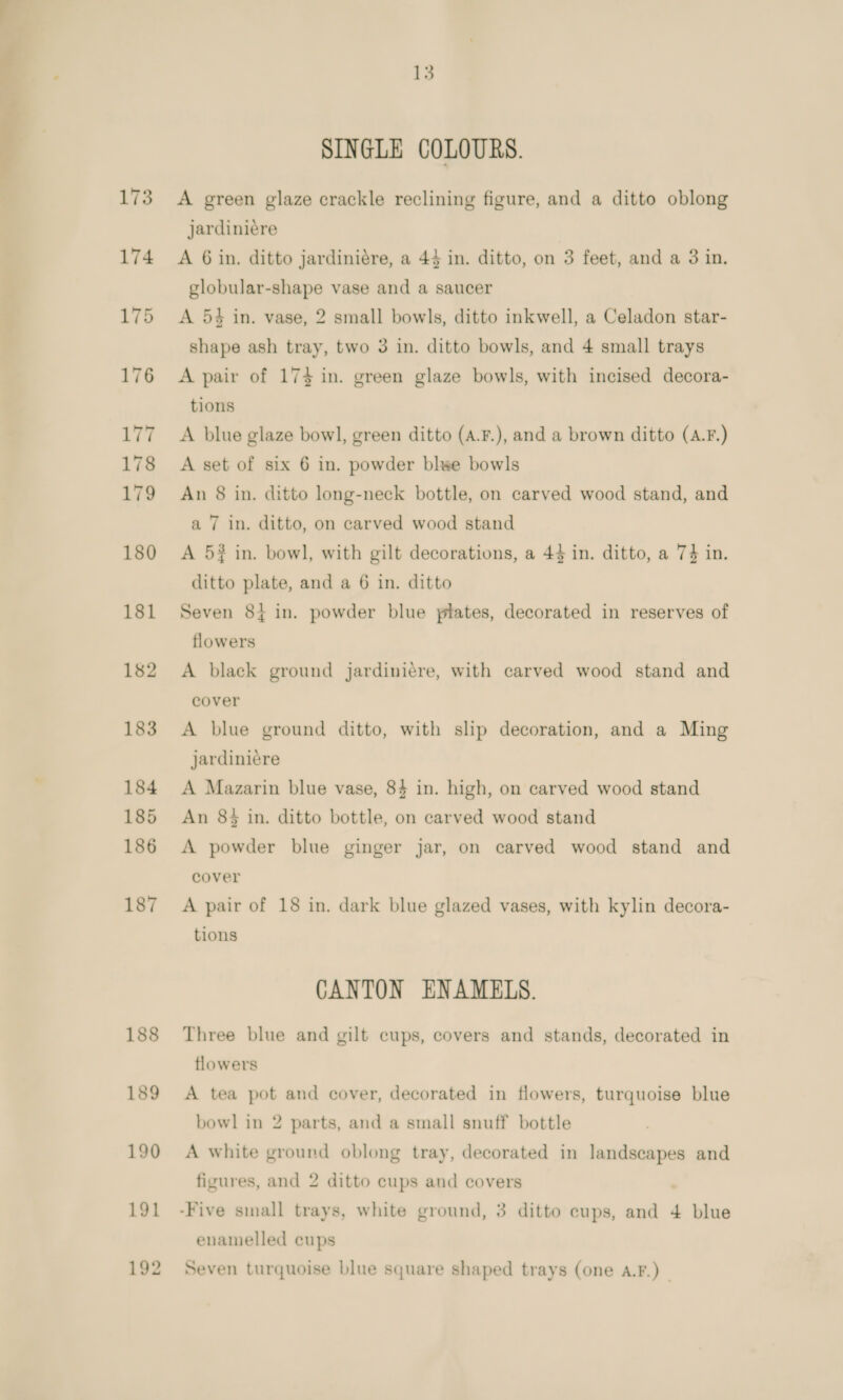 a oe A 188 13 SINGLE COLOURS. A green glaze crackle reclining figure, and a ditto oblong jardiniére A 6 in. ditto jardiniére, a 45 in. ditto, on 3 feet, and a 3 in. globular-shape vase and a saucer A 54 in. vase, 2 small bowls, ditto inkwell, a Celadon star- shape ash tray, two 3 in. ditto bowls, and 4 small trays A pair of 174 in. green glaze bowls, with incised decora- tions A blue glaze bowl, green ditto (A.F.), and a brown ditto (A.F.) A set of six 6 in. powder blee bowls An 8 in. ditto long-neck bottle, on carved wood stand, and a 7 in. ditto, on carved wood stand A 5? in. bowl, with gilt decorations, a 44 in. ditto, a 74 in. ditto plate, and a 6 in. ditto Seven 8{ in. powder blue plates, decorated in reserves of flowers A black ground jardiniére, with carved wood stand and cover A blue ground ditto, with slip decoration, and a Ming jardiniére A Mazarin blue vase, 84 in. high, on carved wood stand An 84 in. ditto bottle, on carved wood stand A powder blue ginger jar, on carved wood stand and cover A pair of 18 in. dark blue glazed vases, with kylin decora- tions CANTON ENAMELS. Three blue and gilt cups, covers and stands, decorated in flowers A tea pot and cover, decorated in flowers, turquoise blue bowl in 2 parts, and a small snuff bottle A white ground oblong tray, decorated in landscapes and figures, and 2 ditto cups and covers enamelled cups Seven turquoise blue square shaped trays (one A.F.)