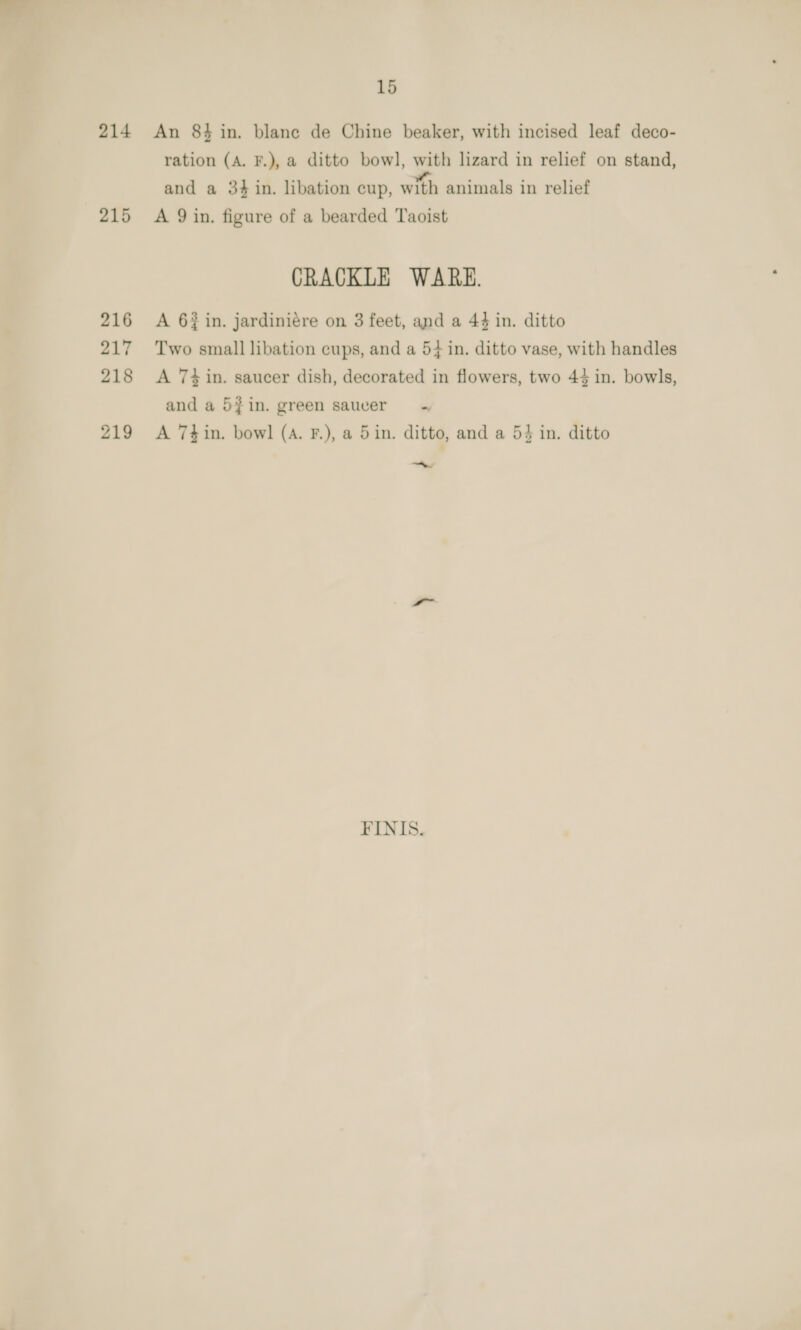214 215 216 217 218 219 15 An 84 in. blane de Chine beaker, with incised leaf deco- ration (A. F.), a ditto bowl, with lizard in relief on stand, and a 34 in. libation cup, with animals in relief A 9 in. figure of a bearded Taoist CRACKLE WARE. A 6 in. jardiniére on 3 feet, and a 44 in. ditto Two small libation cups, and a 5} in. ditto vase, with handles A 74 in. saucer dish, decorated in flowers, two 44 in. bowls, and a 5}in. green saucer + A 74in. bowl (A. F.), a 5in. ditto, and a 54 in. ditto a FINIS.