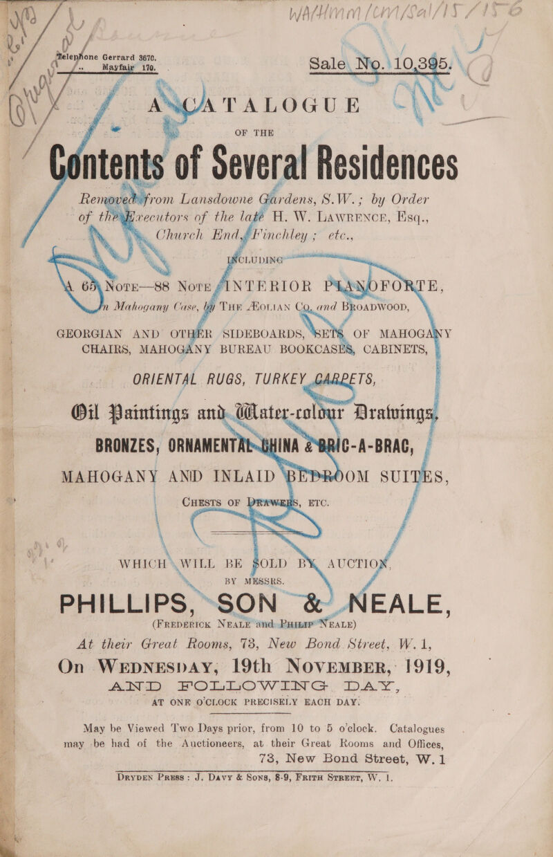     one Gerrard 3670, Mayfair  al besides noved: yr rom Lgnsdeiprid Gfirdens, S.W.; by Order , fe H.W. LAWRENCE EIS; ye) End, hegen ete.,          ) y NotE—88 NOTE fi 2 Mahogany Case, y THE AXOLIAN Ca, and Bkoapwoon,  GEORGIAN AND OTHER aa 3 OF MAHOGANY CHAIRS, MAHOGANY BUREAU BOOKCASES, CABINETS, » ORIENTAL RUGS, TURKEY GA ETS,  Gil Paintings an u ater, i 1 # BRONZES, ORNAMENTRE~ HINA es en | MAHOGANY ANID INLAID \ | ; a | ype OF — 4 \ 4   WHICH » WILL BE SOLD K avoriog., BY MESSRS, PHILLIPS, SON &amp;) NEALE, | Peebaniex Neave and. Ramer” earn) i At their Great Rooms, 73, New Bond. Street, W. 1, | On WEDNESDAY, 19th NOVEMBER, 1919, ; MI DLO WwW DIT G DAY, 6 : AT ONE O'CLOCK PRECISELY EACH DAY) 4 May be Viewed Two Days prior, from 10 to’5 o'clock. Catalogues Hes may -be had of the Auctioneers, at. their Great Rooms and Offices, 73, New Bond Street, W.1 i Drypen Preuss: J. Davy &amp; Sons, 8-9, Friru Street, W, |. 