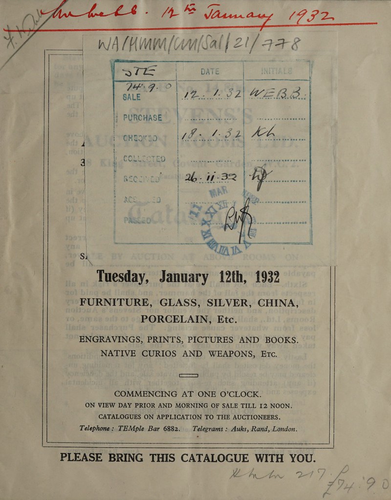        n/A/KMM ne ee SALE i? PURCHASE GREG 3D oy ae ; } 2, FAL i LY hike ee yd ed 2 * PO RECINEY } re \ sh  FURNITURE, GLASS, SILVER, CHINA, PORCELAIN, Etc. ENGRAVINGS, PRINTS, PICTURES AND BOOKS. NATIVE CURIOS AND WEAPONS, Etc. SRE ES COMMENCING AT ONE O’CLOCK. ON VIEW DAY PRIOR AND MORNING OF SALE TILL I2 NOON. CATALOGUES ON APPLICATION TO THE AUCTIONEERS. Telephone: TEMple Bar 6882. Telegrams : Auks, Rand, London. Tuesday, January 12th, 1932 |  PLEASE BRING THIS CATALOGUE WITH YOU.