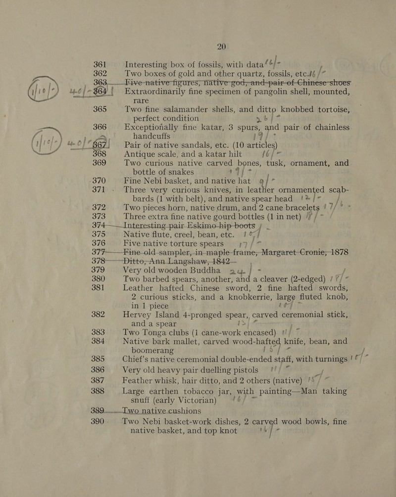 361 Interesting box of fossils, with data‘ ‘| ix / Sete Two boxes of gold and other quartz, fossils, etc./é/* Bit 363__Five-native figures, native-god,-and-pair-of-Chinese-shoes (ye): : i} 6) ~ 864 | ' Extraordinarily fine specimen of pangolin shell, mounted, rare 365 Two fine salamander shells, and ditto knobbed tortoise, perfect condition bf? zs oe Exceptionally fine katar, 3 spurs, and pair of chainless ME is BO Nas: oo handcuffs 17 tap f°) * uO} 6 ff 67 Pair of native sandals, etc. (10 articles) etl 68 Antique scale, and a katar hilt fé} 369 Two curious native carved bones, tusk, ornament, and bottle of snakes 14 / -370 Fine Nebi basket, and native hat a} 371 - Three very curious knives, in leather a 95 a scab- bards (1 with belt), and native spear head !*/* fF 372 Two pieces horn, native drum, and 2 cane pine 14/ ree 373 Three extra fine native gourd bottles (1 in net) // 374——_Interesting pair Eskimo-hip-boots / | 375 Native flute, creel, bean, etc. ! s / 376 Five native torture spears if m 377——-Fine-old-sampler,-in-maple opie Margaret-Cronie;-1878 378—— Ditto, Ann_Langshaw,1842— 379 Very old wooden Buddha ax. } - / 380 Two barbed spears, another, and a cleaver (2-edged) / // * 381 Leather hafted Chinese sword, 2 fine hafted swords, 2 curious sticks, and a knobkerrie, large fluted knob, in 1 piece é 382 Hervey Island 4-pronged pay carved Kitemmenhfal stick, and a spear ' 383 Two Tonga clubs (i cane- uate ieseased) t 384 Native bark mallet, carved wood-hafted knife, bean, and boomerang bb 24 385 Chief’s native ceremonial double-ended staff, with turnings 386 Very old heavy pair duelling pistols 387 Feather whisk, hair ditto, and 2 others (native) 388 Large earthen tobacco jar, with painting—Man taking snuff (early Victorian) 6 389... [wo native cushions 390. Two Nebi basket-work dishes, 2 carved wood bowls, fine native basket, and top knot rh ] f : ot a ,