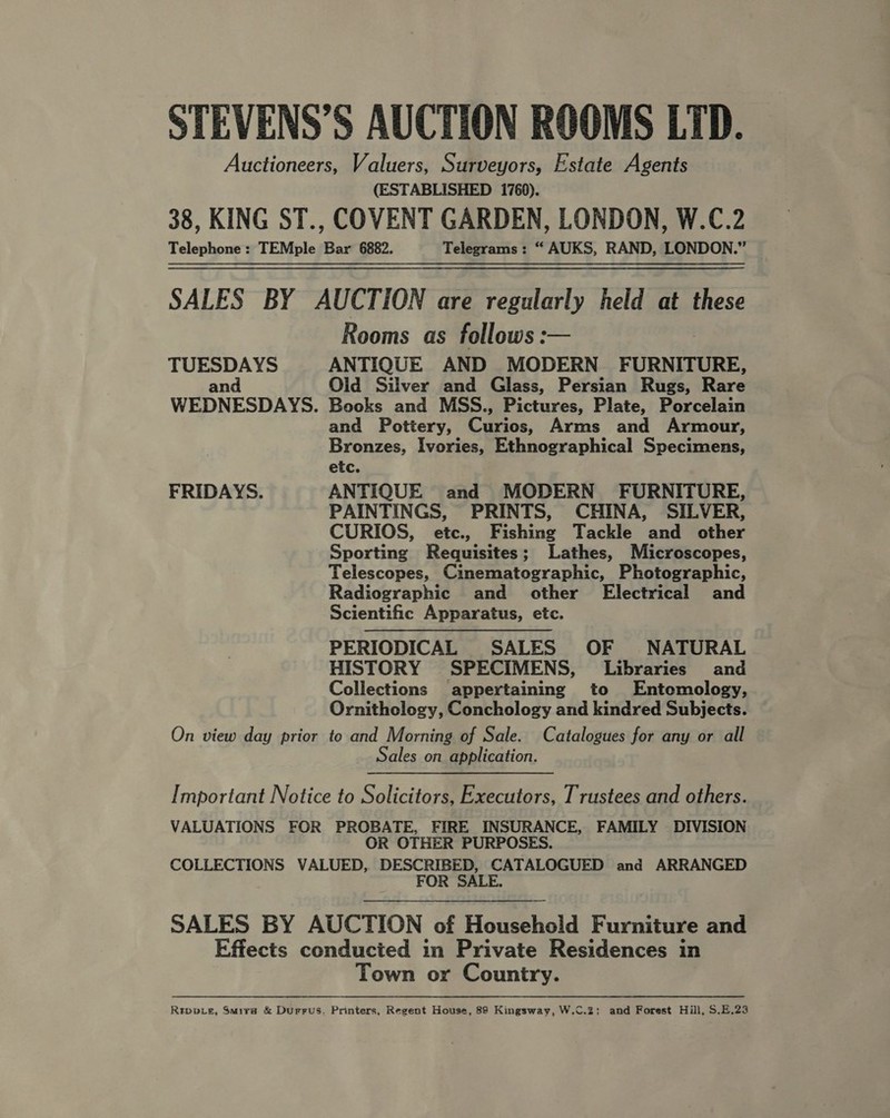 STEVENS’S AUCTION ROOMS LTD. Auctioneers, Valuers, Surveyors, Estate Agents (ESTABLISHED 1760). 38, KING ST., COVENT GARDEN, LONDON, W.C.2 Telephone : TEMple Bar 6882. Telegrams : “ AUKS, RAND, LONDON.” SALES BY AUCTION are regularly held at these Rooms as follows: TUESDAYS ANTIQUE AND MODERN FURNITURE, and Olid Silver and Glass, Persian Rugs, Rare WEDNESDAYS. Books and MSS., Pictures, Plate, Porcelain and Pottery, Curios, Arms and Armour, Bronzes, Ivories, Ethnographical Specimens, etc. FRIDAYS. ANTIQUE and MODERN FURNITURE, PAINTINGS, PRINTS, CHINA, SILVER, CURIOS, etc., Fishing Tackle and other Sporting Requisites; Lathes, Microscopes, Telescopes, Cinematographic, Photographic, Radiographic and other Electrical and Scientific Apparatus, etc. PERIODICAL SALES OF NATURAL HISTORY SPECIMENS, Libraries and Collections appertaining to Entemology, Ornithology, Conchology and kindred Subjects. On view day prior to and Morning of Sale. Catalogues for any or all Sales on application.  Important Notice to Solicitors, Executors, Trustees and others. VALUATIONS FOR PROBATE, FIRE INSURANCE, FAMILY DIVISION OR OTHER PURPOSES. COLLECTIONS VALUED, DESCRIBED, CATALOGUED and ARRANGED FOR SALE.  SALES BY AUCTION of Household Furniture and Effects conducted in Private Residences in Town or Country. Rrppvg, Smuira &amp; Durrus, Printers, Regent House, 89 Kingsway, W.C.2: and Forest Hill, $.E.23