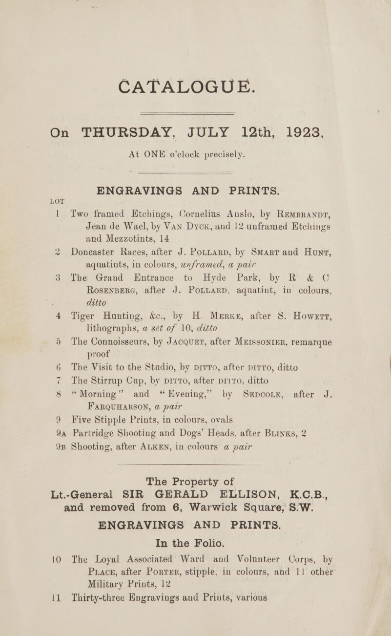 CATALOGUE.  On THURSDAY, JULY 12th, 1923, At ONE o’clock precisely.  ENGRAVINGS AND PRINTS. | Two framed Etchings, Cornelius Anslo, by REMBRANDT, Jean de Wael, by Van Dyck, and 12 unframed Etchings and Mezzotints, 14 Doncaster Races, after J. Pottarp, by Smarr and Hunt, aquatints, in colours, unframed, a pair 3 The Grand Entrance to Hyde Park, by R &amp; C RosENBERG, after J. PoLLaRD, aquatint, in colours, ditto 3 4 ‘Tiger Hunting, &amp;., by H. Merks, after 8. Howert, lithographs, a set of 10, ditto The Connoisseurs, by Jacquet, after MerssonrEr, remarque | proof 6 The Visit to the Studio, by prrro, after pirro, ditto 7 The Stirrup Cup, by pirro, after p11ro, ditto 8 “Morning” and “Evening,” by Sxepcoip, after J. F'ARQUHARSON, @ pair 9 Five Stipple Prints, in colours, ovals 9A Partridge Shooting and Dogs’ Heads, after BLinks, 2 9B Shooting, after ALKEN, in colours @ pair i Rad The Property of Lt.-General SIR GERALD ELLISON, K.C.B, and removed from 6, Warwick Square, S°W. _ ENGRAVINGS AND PRINTS. In the Folio. 10 The Loyal Associated Ward and Volunteer Corps, by Puack, after Porrsr, stipple, in colours, and 11 other Military Prints, 12 ; ll Thirty-three Engravings and Prints, various