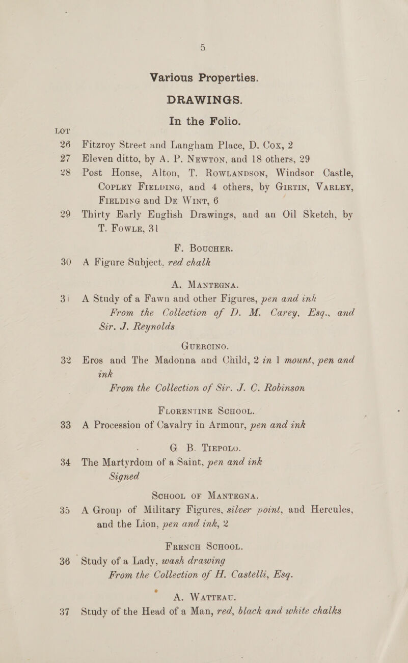 30 on 33 34 36 37 Various Properties. DRAWINGS. In the Folio. Fitzroy Street and Langham Place, D. Cox, 2 Kleven ditto, by A. P. Newron, and 18 others, 29 Post House, Alton, T. RowLanpson, Windsor Castle, CopLeY Fretpine, and 4 others, by GirTin, VARLEY, Frecpine and Dr Wut, 6 é Thirty Early English Drawings, and an Oil Sketch, by T. Fow eg, 31 | F. BovucHeEr. A Figure Subject. red chalk A. MANTEGNA. A Study of a Fawn and other Figures, pen and ink From the Collection of D. M. Carey, Esq., and Sir. J. Reynolds GUERCINO. Eros and The Madonna and Child, 2 2m 1 mount, pen and ink From the Collection of Sir. J. C. Robinson FLORENTINE SCHOOL. A Procession of Cavalry in Armour, pen and ink G B. TrEpouo. The Martyrdom of a Saint, pen and ink Signed ScHooL oF MANTEGNA. A Group of Military Figures, silver point, and Hercules, and the Lion, pen and ink, 2 | FRENCH SCHOOL. From the Collection of H. Castelli, Esq. « A. WATTEAU. Study of the Head of a Man, red, black and white chalks