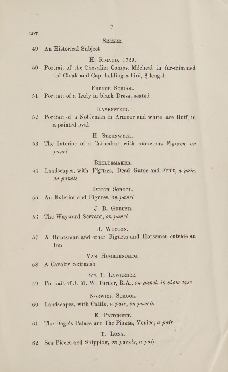 49 a0 60 6] 62 ? | SELLER. An Historical Subject H. Rigaup, 1729. red Cloak and Cap, holding a bird, # length FRenNcH SCHOOL. RAVENSTEIN. Portrait of a Nobleman in Armour and white lace Ruff, in a painted oval | H. SrTeENWYCKE. The Interior of a Cathedral, with numerous Figures, on panel BEELDEMAKER. Landscapes, with Figures, Dead Game and Fruit, a pazr, on panels DoutcH ScHooL. An Exterior and Figures, on panel J. B. GREUZE. The Wayward Servant, on panel J. Wooton. A Huntsman and other Figures and Horsemen outside an Tnn Van HUGHTENBERG. A Cavalry Skirmish Sir T. LAWRENCE. Portrait of J. M. W. Turner, R.A., on panel, in show case NorwicH SCHOOL. Landscapes, with Cattle, a paz, on panels E. PritcHett. The Doge’s Palace and The Piazza, Venice, a pair T. Lowy. Sea Pieces and Shipping, on panels, a parr
